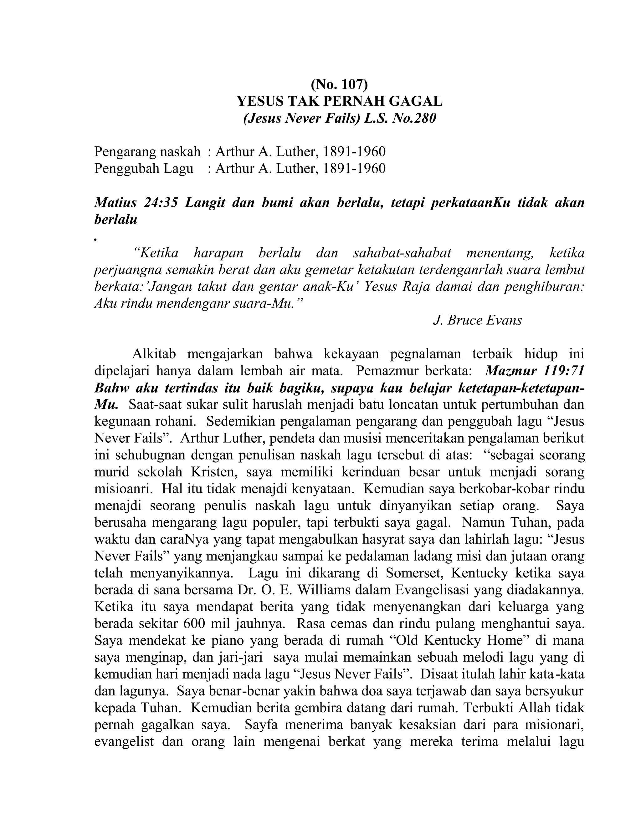 (No. 107)
YESUS TAK PERNAH GAGAL
(Jesus Never Fails) L.S. No.280
Pengarang naskah : Arthur A. Luther, 1891-1960
Penggubah Lagu : Arthur A. Luther, 1891-1960
Matius 24:35 Langit dan bumi akan berlalu, tetapi perkataanKu tidak akan
berlalu
.
“Ketika harapan berlalu dan sahabat-sahabat menentang, ketika
perjuangna semakin berat dan aku gemetar ketakutan terdenganrlah suara lembut
berkata:’Jangan takut dan gentar anak-Ku’ Yesus Raja damai dan penghiburan:
Aku rindu mendenganr suara-Mu.”
J. Bruce Evans
Alkitab mengajarkan bahwa kekayaan pegnalaman terbaik hidup ini
dipelajari hanya dalam lembah air mata. Pemazmur berkata: Mazmur 119:71
Bahw aku tertindas itu baik bagiku, supaya kau belajar ketetapan-ketetapan-
Mu. Saat-saat sukar sulit haruslah menjadi batu loncatan untuk pertumbuhan dan
kegunaan rohani. Sedemikian pengalaman pengarang dan penggubah lagu “Jesus
Never Fails”. Arthur Luther, pendeta dan musisi menceritakan pengalaman berikut
ini sehubugnan dengan penulisan naskah lagu tersebut di atas: “sebagai seorang
murid sekolah Kristen, saya memiliki kerinduan besar untuk menjadi sorang
misioanri. Hal itu tidak menajdi kenyataan. Kemudian saya berkobar-kobar rindu
menajdi seorang penulis naskah lagu untuk dinyanyikan setiap orang. Saya
berusaha mengarang lagu populer, tapi terbukti saya gagal. Namun Tuhan, pada
waktu dan caraNya yang tapat mengabulkan hasyrat saya dan lahirlah lagu: “Jesus
Never Fails” yang menjangkau sampai ke pedalaman ladang misi dan jutaan orang
telah menyanyikannya. Lagu ini dikarang di Somerset, Kentucky ketika saya
berada di sana bersama Dr. O. E. Williams dalam Evangelisasi yang diadakannya.
Ketika itu saya mendapat berita yang tidak menyenangkan dari keluarga yang
berada sekitar 600 mil jauhnya. Rasa cemas dan rindu pulang menghantui saya.
Saya mendekat ke piano yang berada di rumah “Old Kentucky Home” di mana
saya menginap, dan jari-jari saya mulai memainkan sebuah melodi lagu yang di
kemudian hari menjadi nada lagu “Jesus Never Fails”. Disaat itulah lahir kata-kata
dan lagunya. Saya benar-benar yakin bahwa doa saya terjawab dan saya bersyukur
kepada Tuhan. Kemudian berita gembira datang dari rumah. Terbukti Allah tidak
pernah gagalkan saya. Sayfa menerima banyak kesaksian dari para misionari,
evangelist dan orang lain mengenai berkat yang mereka terima melalui lagu
 