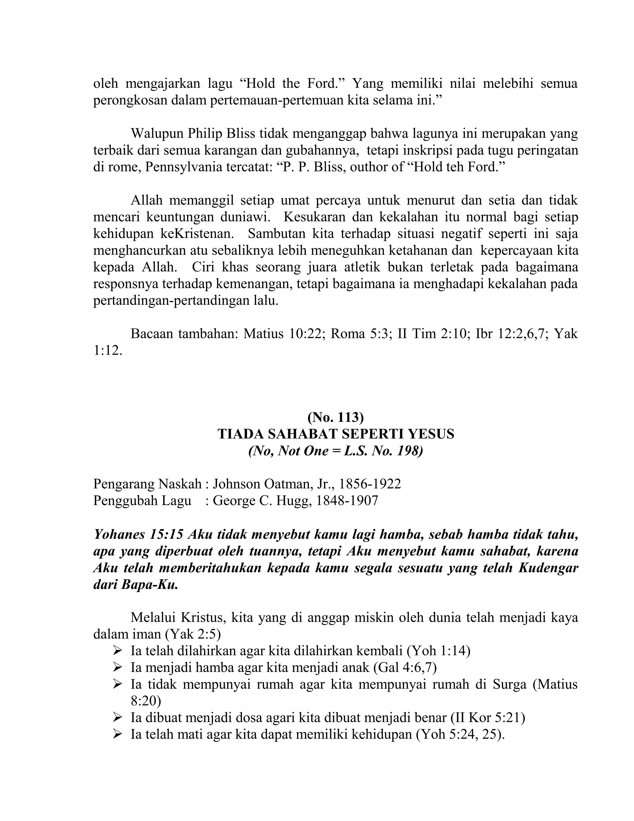 oleh mengajarkan lagu “Hold the Ford.” Yang memiliki nilai melebihi semua
perongkosan dalam pertemauan-pertemuan kita selama ini.”
Walupun Philip Bliss tidak menganggap bahwa lagunya ini merupakan yang
terbaik dari semua karangan dan gubahannya, tetapi inskripsi pada tugu peringatan
di rome, Pennsylvania tercatat: “P. P. Bliss, outhor of “Hold teh Ford.”
Allah memanggil setiap umat percaya untuk menurut dan setia dan tidak
mencari keuntungan duniawi. Kesukaran dan kekalahan itu normal bagi setiap
kehidupan keKristenan. Sambutan kita terhadap situasi negatif seperti ini saja
menghancurkan atu sebaliknya lebih meneguhkan ketahanan dan kepercayaan kita
kepada Allah. Ciri khas seorang juara atletik bukan terletak pada bagaimana
responsnya terhadap kemenangan, tetapi bagaimana ia menghadapi kekalahan pada
pertandingan-pertandingan lalu.
Bacaan tambahan: Matius 10:22; Roma 5:3; II Tim 2:10; Ibr 12:2,6,7; Yak
1:12.
(No. 113)
TIADA SAHABAT SEPERTI YESUS
(No, Not One = L.S. No. 198)
Pengarang Naskah : Johnson Oatman, Jr., 1856-1922
Penggubah Lagu : George C. Hugg, 1848-1907
Yohanes 15:15 Aku tidak menyebut kamu lagi hamba, sebab hamba tidak tahu,
apa yang diperbuat oleh tuannya, tetapi Aku menyebut kamu sahabat, karena
Aku telah memberitahukan kepada kamu segala sesuatu yang telah Kudengar
dari Bapa-Ku.
Melalui Kristus, kita yang di anggap miskin oleh dunia telah menjadi kaya
dalam iman (Yak 2:5)
 Ia telah dilahirkan agar kita dilahirkan kembali (Yoh 1:14)
 Ia menjadi hamba agar kita menjadi anak (Gal 4:6,7)
 Ia tidak mempunyai rumah agar kita mempunyai rumah di Surga (Matius
8:20)
 Ia dibuat menjadi dosa agari kita dibuat menjadi benar (II Kor 5:21)
 Ia telah mati agar kita dapat memiliki kehidupan (Yoh 5:24, 25).
 