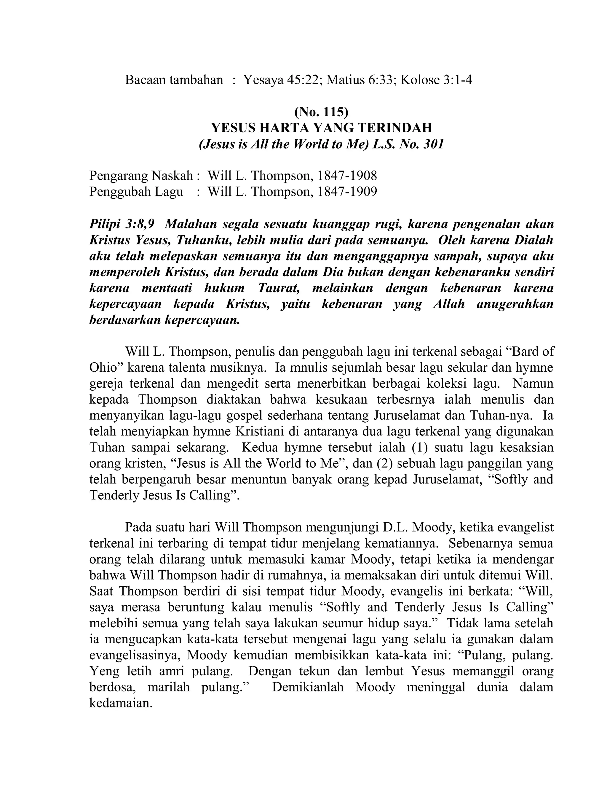 Bacaan tambahan : Yesaya 45:22; Matius 6:33; Kolose 3:1-4
(No. 115)
YESUS HARTA YANG TERINDAH
(Jesus is All the World to Me) L.S. No. 301
Pengarang Naskah : Will L. Thompson, 1847-1908
Penggubah Lagu : Will L. Thompson, 1847-1909
Pilipi 3:8,9 Malahan segala sesuatu kuanggap rugi, karena pengenalan akan
Kristus Yesus, Tuhanku, lebih mulia dari pada semuanya. Oleh karena Dialah
aku telah melepaskan semuanya itu dan menganggapnya sampah, supaya aku
memperoleh Kristus, dan berada dalam Dia bukan dengan kebenaranku sendiri
karena mentaati hukum Taurat, melainkan dengan kebenaran karena
kepercayaan kepada Kristus, yaitu kebenaran yang Allah anugerahkan
berdasarkan kepercayaan.
Will L. Thompson, penulis dan penggubah lagu ini terkenal sebagai “Bard of
Ohio” karena talenta musiknya. Ia mnulis sejumlah besar lagu sekular dan hymne
gereja terkenal dan mengedit serta menerbitkan berbagai koleksi lagu. Namun
kepada Thompson diaktakan bahwa kesukaan terbesrnya ialah menulis dan
menyanyikan lagu-lagu gospel sederhana tentang Juruselamat dan Tuhan-nya. Ia
telah menyiapkan hymne Kristiani di antaranya dua lagu terkenal yang digunakan
Tuhan sampai sekarang. Kedua hymne tersebut ialah (1) suatu lagu kesaksian
orang kristen, “Jesus is All the World to Me”, dan (2) sebuah lagu panggilan yang
telah berpengaruh besar menuntun banyak orang kepad Juruselamat, “Softly and
Tenderly Jesus Is Calling”.
Pada suatu hari Will Thompson mengunjungi D.L. Moody, ketika evangelist
terkenal ini terbaring di tempat tidur menjelang kematiannya. Sebenarnya semua
orang telah dilarang untuk memasuki kamar Moody, tetapi ketika ia mendengar
bahwa Will Thompson hadir di rumahnya, ia memaksakan diri untuk ditemui Will.
Saat Thompson berdiri di sisi tempat tidur Moody, evangelis ini berkata: “Will,
saya merasa beruntung kalau menulis “Softly and Tenderly Jesus Is Calling”
melebihi semua yang telah saya lakukan seumur hidup saya.” Tidak lama setelah
ia mengucapkan kata-kata tersebut mengenai lagu yang selalu ia gunakan dalam
evangelisasinya, Moody kemudian membisikkan kata-kata ini: “Pulang, pulang.
Yeng letih amri pulang. Dengan tekun dan lembut Yesus memanggil orang
berdosa, marilah pulang.” Demikianlah Moody meninggal dunia dalam
kedamaian.
 