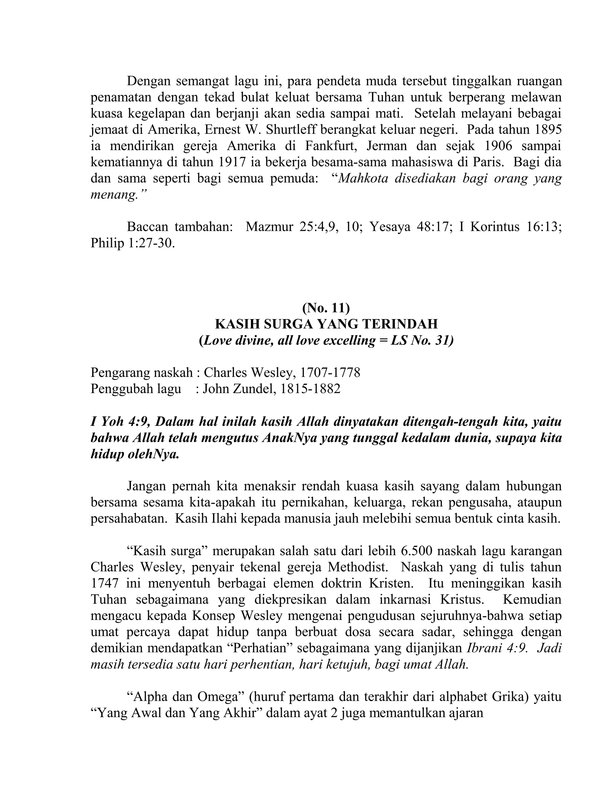 Dengan semangat lagu ini, para pendeta muda tersebut tinggalkan ruangan
penamatan dengan tekad bulat keluat bersama Tuhan untuk berperang melawan
kuasa kegelapan dan berjanji akan sedia sampai mati. Setelah melayani bebagai
jemaat di Amerika, Ernest W. Shurtleff berangkat keluar negeri. Pada tahun 1895
ia mendirikan gereja Amerika di Fankfurt, Jerman dan sejak 1906 sampai
kematiannya di tahun 1917 ia bekerja besama-sama mahasiswa di Paris. Bagi dia
dan sama seperti bagi semua pemuda: “Mahkota disediakan bagi orang yang
menang.”
Baccan tambahan: Mazmur 25:4,9, 10; Yesaya 48:17; I Korintus 16:13;
Philip 1:27-30.
(No. 11)
KASIH SURGA YANG TERINDAH
(Love divine, all love excelling = LS No. 31)
Pengarang naskah : Charles Wesley, 1707-1778
Penggubah lagu : John Zundel, 1815-1882
I Yoh 4:9, Dalam hal inilah kasih Allah dinyatakan ditengah-tengah kita, yaitu
bahwa Allah telah mengutus AnakNya yang tunggal kedalam dunia, supaya kita
hidup olehNya.
Jangan pernah kita menaksir rendah kuasa kasih sayang dalam hubungan
bersama sesama kita-apakah itu pernikahan, keluarga, rekan pengusaha, ataupun
persahabatan. Kasih Ilahi kepada manusia jauh melebihi semua bentuk cinta kasih.
“Kasih surga” merupakan salah satu dari lebih 6.500 naskah lagu karangan
Charles Wesley, penyair tekenal gereja Methodist. Naskah yang di tulis tahun
1747 ini menyentuh berbagai elemen doktrin Kristen. Itu meninggikan kasih
Tuhan sebagaimana yang diekpresikan dalam inkarnasi Kristus. Kemudian
mengacu kepada Konsep Wesley mengenai pengudusan sejuruhnya-bahwa setiap
umat percaya dapat hidup tanpa berbuat dosa secara sadar, sehingga dengan
demikian mendapatkan “Perhatian” sebagaimana yang dijanjikan Ibrani 4:9. Jadi
masih tersedia satu hari perhentian, hari ketujuh, bagi umat Allah.
“Alpha dan Omega” (huruf pertama dan terakhir dari alphabet Grika) yaitu
“Yang Awal dan Yang Akhir” dalam ayat 2 juga memantulkan ajaran
 