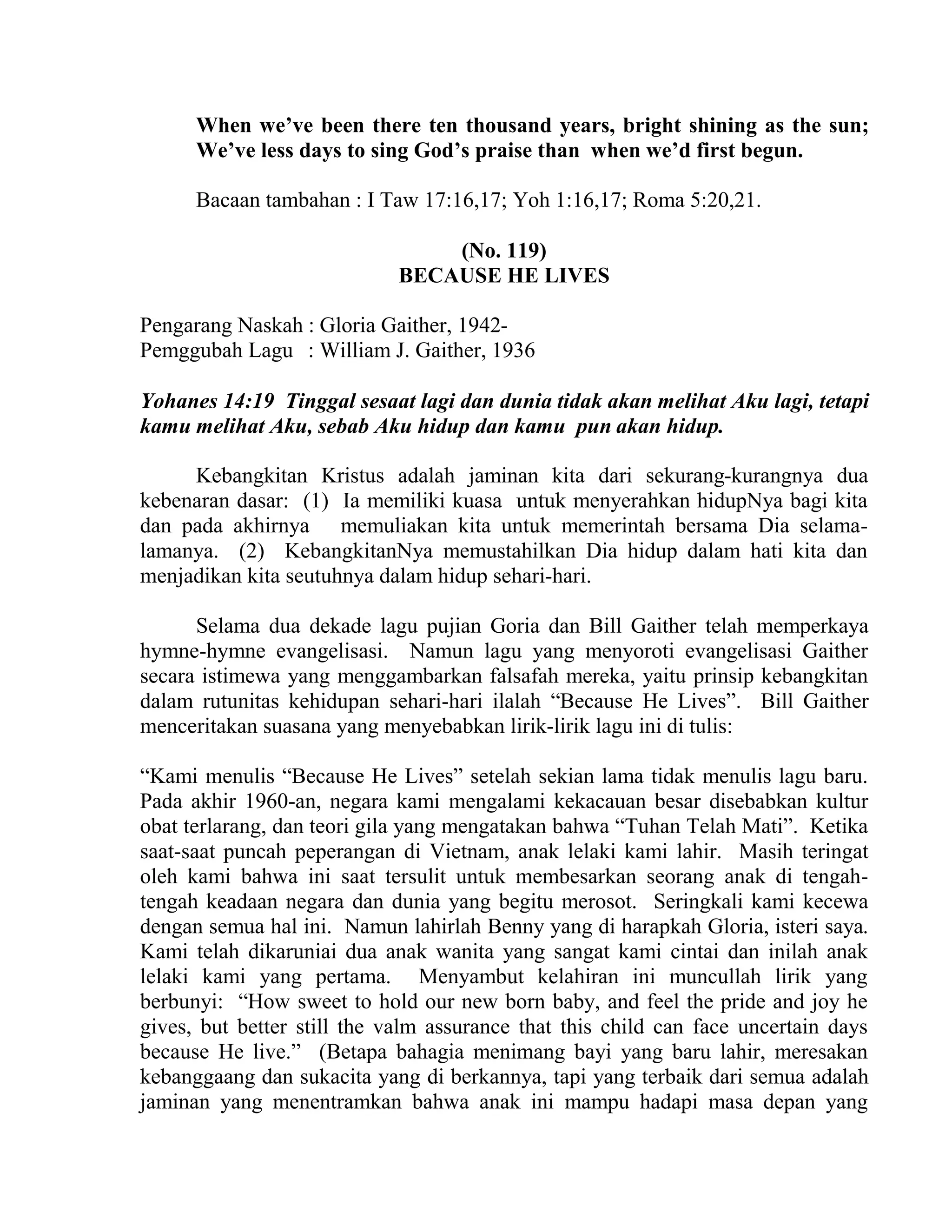 When we’ve been there ten thousand years, bright shining as the sun;
We’ve less days to sing God’s praise than when we’d first begun.
Bacaan tambahan : I Taw 17:16,17; Yoh 1:16,17; Roma 5:20,21.
(No. 119)
BECAUSE HE LIVES
Pengarang Naskah : Gloria Gaither, 1942-
Pemggubah Lagu : William J. Gaither, 1936
Yohanes 14:19 Tinggal sesaat lagi dan dunia tidak akan melihat Aku lagi, tetapi
kamu melihat Aku, sebab Aku hidup dan kamu pun akan hidup.
Kebangkitan Kristus adalah jaminan kita dari sekurang-kurangnya dua
kebenaran dasar: (1) Ia memiliki kuasa untuk menyerahkan hidupNya bagi kita
dan pada akhirnya memuliakan kita untuk memerintah bersama Dia selama-
lamanya. (2) KebangkitanNya memustahilkan Dia hidup dalam hati kita dan
menjadikan kita seutuhnya dalam hidup sehari-hari.
Selama dua dekade lagu pujian Goria dan Bill Gaither telah memperkaya
hymne-hymne evangelisasi. Namun lagu yang menyoroti evangelisasi Gaither
secara istimewa yang menggambarkan falsafah mereka, yaitu prinsip kebangkitan
dalam rutunitas kehidupan sehari-hari ilalah “Because He Lives”. Bill Gaither
menceritakan suasana yang menyebabkan lirik-lirik lagu ini di tulis:
“Kami menulis “Because He Lives” setelah sekian lama tidak menulis lagu baru.
Pada akhir 1960-an, negara kami mengalami kekacauan besar disebabkan kultur
obat terlarang, dan teori gila yang mengatakan bahwa “Tuhan Telah Mati”. Ketika
saat-saat puncah peperangan di Vietnam, anak lelaki kami lahir. Masih teringat
oleh kami bahwa ini saat tersulit untuk membesarkan seorang anak di tengah-
tengah keadaan negara dan dunia yang begitu merosot. Seringkali kami kecewa
dengan semua hal ini. Namun lahirlah Benny yang di harapkah Gloria, isteri saya.
Kami telah dikaruniai dua anak wanita yang sangat kami cintai dan inilah anak
lelaki kami yang pertama. Menyambut kelahiran ini muncullah lirik yang
berbunyi: “How sweet to hold our new born baby, and feel the pride and joy he
gives, but better still the valm assurance that this child can face uncertain days
because He live.” (Betapa bahagia menimang bayi yang baru lahir, meresakan
kebanggaang dan sukacita yang di berkannya, tapi yang terbaik dari semua adalah
jaminan yang menentramkan bahwa anak ini mampu hadapi masa depan yang
 