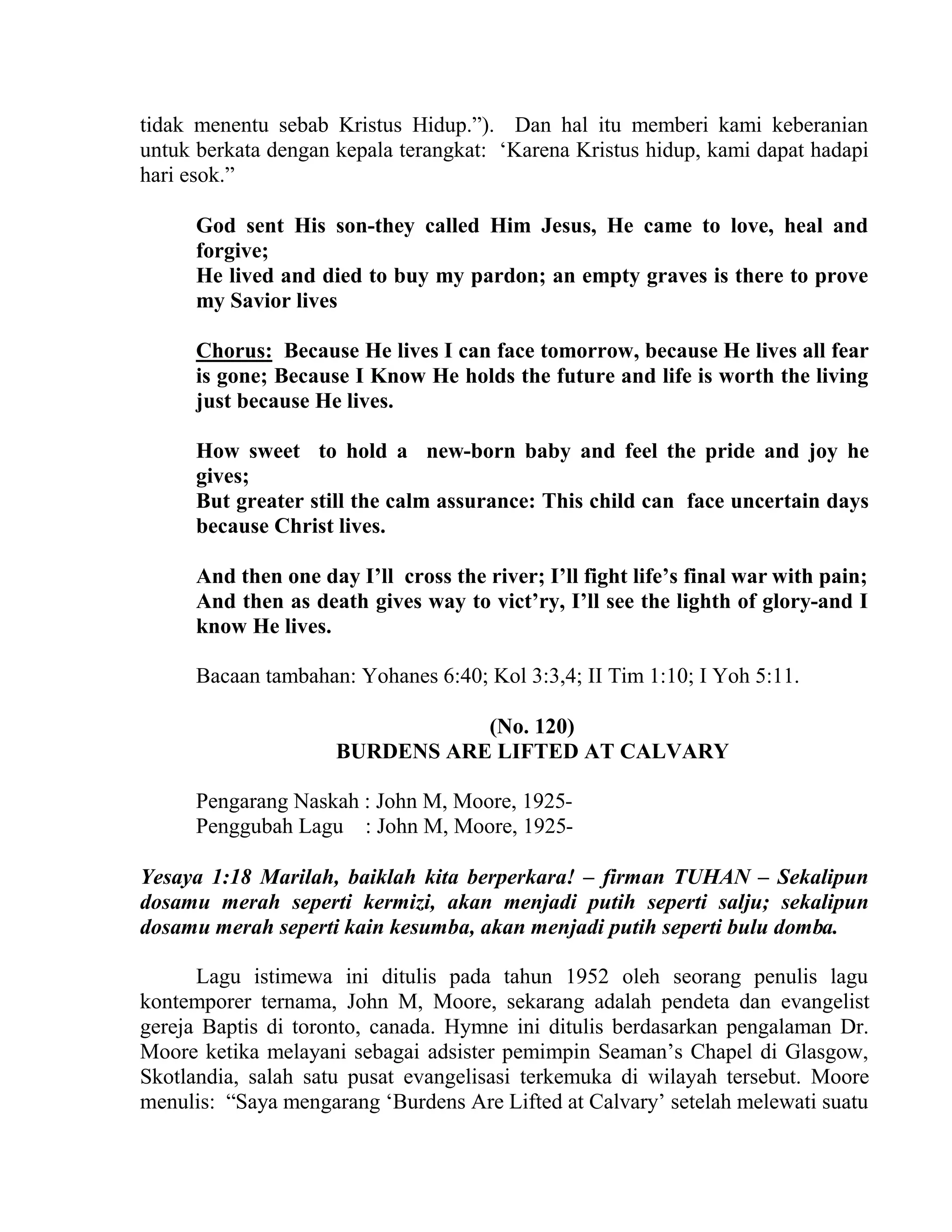 tidak menentu sebab Kristus Hidup.”). Dan hal itu memberi kami keberanian
untuk berkata dengan kepala terangkat: ‘Karena Kristus hidup, kami dapat hadapi
hari esok.”
God sent His son-they called Him Jesus, He came to love, heal and
forgive;
He lived and died to buy my pardon; an empty graves is there to prove
my Savior lives
Chorus: Because He lives I can face tomorrow, because He lives all fear
is gone; Because I Know He holds the future and life is worth the living
just because He lives.
How sweet to hold a new-born baby and feel the pride and joy he
gives;
But greater still the calm assurance: This child can face uncertain days
because Christ lives.
And then one day I’ll cross the river; I’ll fight life’s final war with pain;
And then as death gives way to vict’ry, I’ll see the lighth of glory-and I
know He lives.
Bacaan tambahan: Yohanes 6:40; Kol 3:3,4; II Tim 1:10; I Yoh 5:11.
(No. 120)
BURDENS ARE LIFTED AT CALVARY
Pengarang Naskah : John M, Moore, 1925-
Penggubah Lagu : John M, Moore, 1925-
Yesaya 1:18 Marilah, baiklah kita berperkara! – firman TUHAN – Sekalipun
dosamu merah seperti kermizi, akan menjadi putih seperti salju; sekalipun
dosamu merah seperti kain kesumba, akan menjadi putih seperti bulu domba.
Lagu istimewa ini ditulis pada tahun 1952 oleh seorang penulis lagu
kontemporer ternama, John M, Moore, sekarang adalah pendeta dan evangelist
gereja Baptis di toronto, canada. Hymne ini ditulis berdasarkan pengalaman Dr.
Moore ketika melayani sebagai adsister pemimpin Seaman’s Chapel di Glasgow,
Skotlandia, salah satu pusat evangelisasi terkemuka di wilayah tersebut. Moore
menulis: “Saya mengarang ‘Burdens Are Lifted at Calvary’ setelah melewati suatu
 
