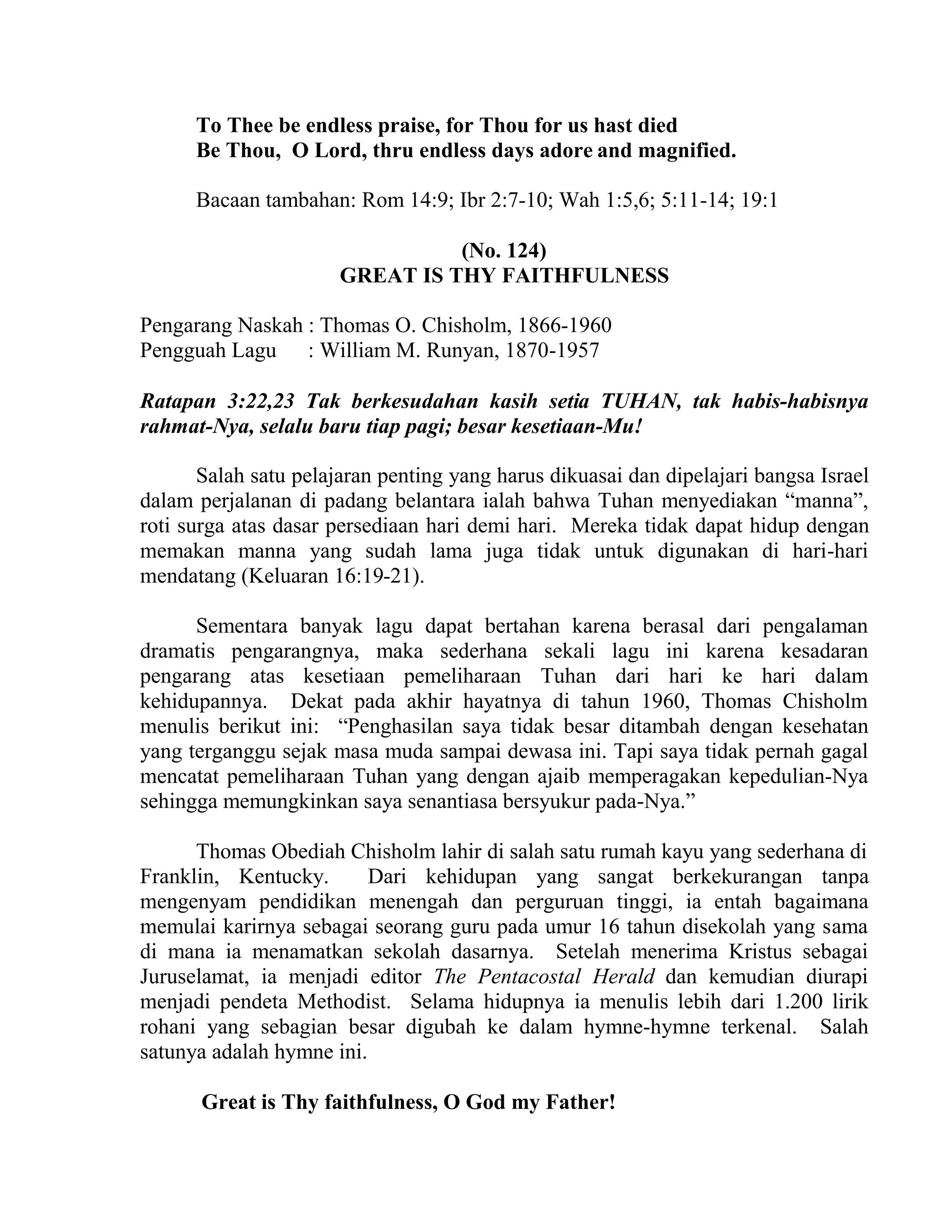 To Thee be endless praise, for Thou for us hast died
Be Thou, O Lord, thru endless days adore and magnified.
Bacaan tambahan: Rom 14:9; Ibr 2:7-10; Wah 1:5,6; 5:11-14; 19:1
(No. 124)
GREAT IS THY FAITHFULNESS
Pengarang Naskah : Thomas O. Chisholm, 1866-1960
Pengguah Lagu : William M. Runyan, 1870-1957
Ratapan 3:22,23 Tak berkesudahan kasih setia TUHAN, tak habis-habisnya
rahmat-Nya, selalu baru tiap pagi; besar kesetiaan-Mu!
Salah satu pelajaran penting yang harus dikuasai dan dipelajari bangsa Israel
dalam perjalanan di padang belantara ialah bahwa Tuhan menyediakan “manna”,
roti surga atas dasar persediaan hari demi hari. Mereka tidak dapat hidup dengan
memakan manna yang sudah lama juga tidak untuk digunakan di hari-hari
mendatang (Keluaran 16:19-21).
Sementara banyak lagu dapat bertahan karena berasal dari pengalaman
dramatis pengarangnya, maka sederhana sekali lagu ini karena kesadaran
pengarang atas kesetiaan pemeliharaan Tuhan dari hari ke hari dalam
kehidupannya. Dekat pada akhir hayatnya di tahun 1960, Thomas Chisholm
menulis berikut ini: “Penghasilan saya tidak besar ditambah dengan kesehatan
yang terganggu sejak masa muda sampai dewasa ini. Tapi saya tidak pernah gagal
mencatat pemeliharaan Tuhan yang dengan ajaib memperagakan kepedulian-Nya
sehingga memungkinkan saya senantiasa bersyukur pada-Nya.”
Thomas Obediah Chisholm lahir di salah satu rumah kayu yang sederhana di
Franklin, Kentucky. Dari kehidupan yang sangat berkekurangan tanpa
mengenyam pendidikan menengah dan perguruan tinggi, ia entah bagaimana
memulai karirnya sebagai seorang guru pada umur 16 tahun disekolah yang sama
di mana ia menamatkan sekolah dasarnya. Setelah menerima Kristus sebagai
Juruselamat, ia menjadi editor The Pentacostal Herald dan kemudian diurapi
menjadi pendeta Methodist. Selama hidupnya ia menulis lebih dari 1.200 lirik
rohani yang sebagian besar digubah ke dalam hymne-hymne terkenal. Salah
satunya adalah hymne ini.
Great is Thy faithfulness, O God my Father!
 