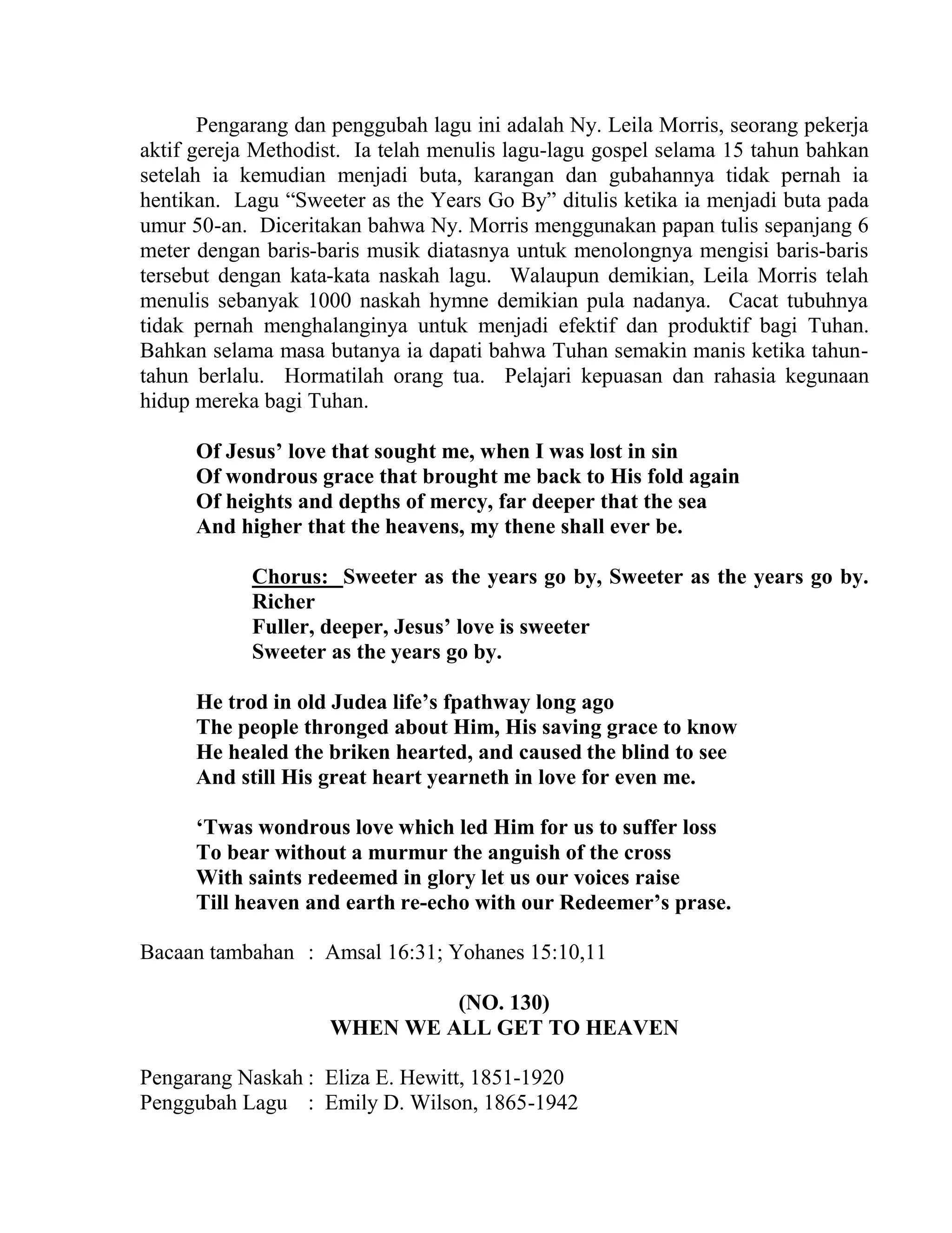 Pengarang dan penggubah lagu ini adalah Ny. Leila Morris, seorang pekerja
aktif gereja Methodist. Ia telah menulis lagu-lagu gospel selama 15 tahun bahkan
setelah ia kemudian menjadi buta, karangan dan gubahannya tidak pernah ia
hentikan. Lagu “Sweeter as the Years Go By” ditulis ketika ia menjadi buta pada
umur 50-an. Diceritakan bahwa Ny. Morris menggunakan papan tulis sepanjang 6
meter dengan baris-baris musik diatasnya untuk menolongnya mengisi baris-baris
tersebut dengan kata-kata naskah lagu. Walaupun demikian, Leila Morris telah
menulis sebanyak 1000 naskah hymne demikian pula nadanya. Cacat tubuhnya
tidak pernah menghalanginya untuk menjadi efektif dan produktif bagi Tuhan.
Bahkan selama masa butanya ia dapati bahwa Tuhan semakin manis ketika tahun-
tahun berlalu. Hormatilah orang tua. Pelajari kepuasan dan rahasia kegunaan
hidup mereka bagi Tuhan.
Of Jesus’ love that sought me, when I was lost in sin
Of wondrous grace that brought me back to His fold again
Of heights and depths of mercy, far deeper that the sea
And higher that the heavens, my thene shall ever be.
Chorus: Sweeter as the years go by, Sweeter as the years go by.
Richer
Fuller, deeper, Jesus’ love is sweeter
Sweeter as the years go by.
He trod in old Judea life’s fpathway long ago
The people thronged about Him, His saving grace to know
He healed the briken hearted, and caused the blind to see
And still His great heart yearneth in love for even me.
‘Twas wondrous love which led Him for us to suffer loss
To bear without a murmur the anguish of the cross
With saints redeemed in glory let us our voices raise
Till heaven and earth re-echo with our Redeemer’s prase.
Bacaan tambahan : Amsal 16:31; Yohanes 15:10,11
(NO. 130)
WHEN WE ALL GET TO HEAVEN
Pengarang Naskah : Eliza E. Hewitt, 1851-1920
Penggubah Lagu : Emily D. Wilson, 1865-1942
 