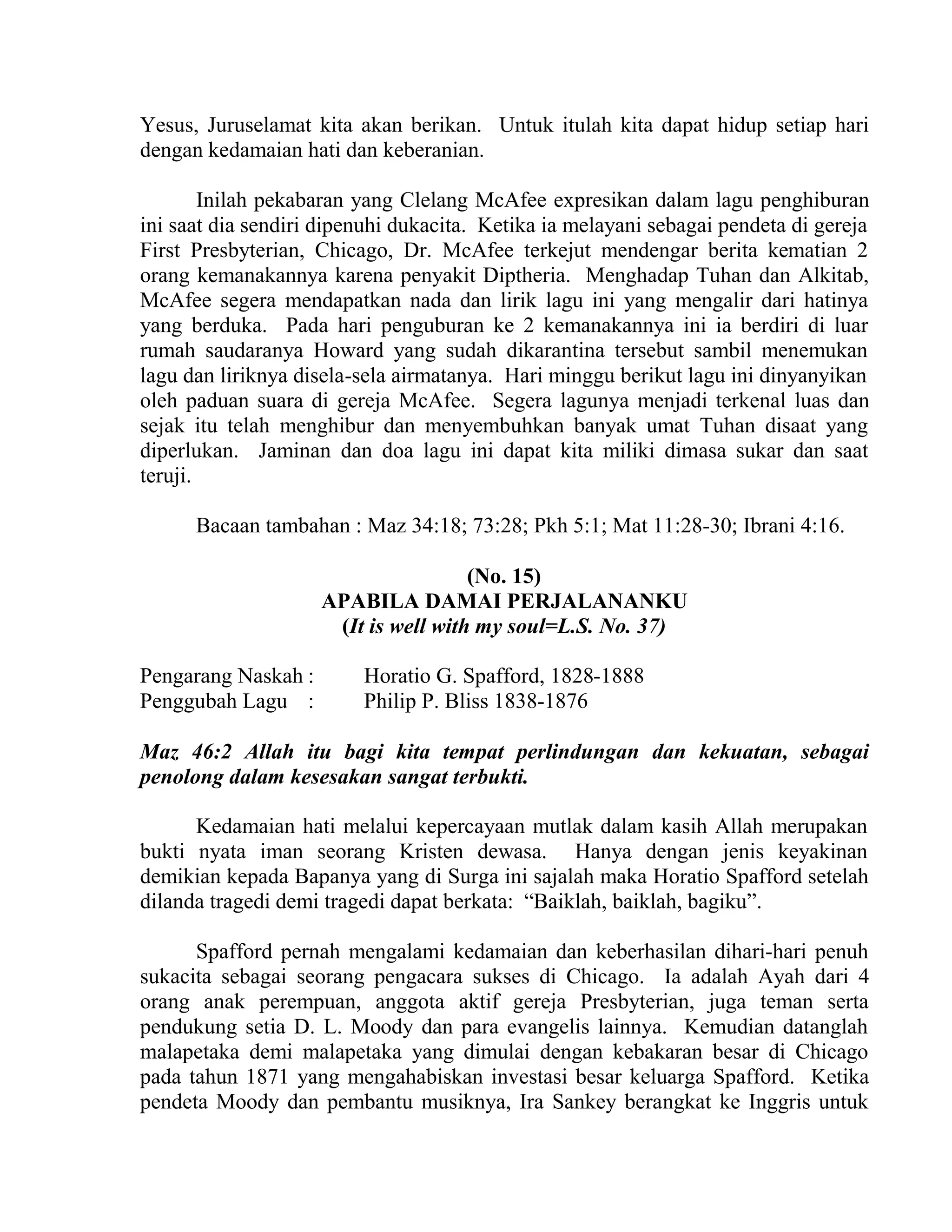 Yesus, Juruselamat kita akan berikan. Untuk itulah kita dapat hidup setiap hari
dengan kedamaian hati dan keberanian.
Inilah pekabaran yang Clelang McAfee expresikan dalam lagu penghiburan
ini saat dia sendiri dipenuhi dukacita. Ketika ia melayani sebagai pendeta di gereja
First Presbyterian, Chicago, Dr. McAfee terkejut mendengar berita kematian 2
orang kemanakannya karena penyakit Diptheria. Menghadap Tuhan dan Alkitab,
McAfee segera mendapatkan nada dan lirik lagu ini yang mengalir dari hatinya
yang berduka. Pada hari penguburan ke 2 kemanakannya ini ia berdiri di luar
rumah saudaranya Howard yang sudah dikarantina tersebut sambil menemukan
lagu dan liriknya disela-sela airmatanya. Hari minggu berikut lagu ini dinyanyikan
oleh paduan suara di gereja McAfee. Segera lagunya menjadi terkenal luas dan
sejak itu telah menghibur dan menyembuhkan banyak umat Tuhan disaat yang
diperlukan. Jaminan dan doa lagu ini dapat kita miliki dimasa sukar dan saat
teruji.
Bacaan tambahan : Maz 34:18; 73:28; Pkh 5:1; Mat 11:28-30; Ibrani 4:16.
(No. 15)
APABILA DAMAI PERJALANANKU
(It is well with my soul=L.S. No. 37)
Pengarang Naskah : Horatio G. Spafford, 1828-1888
Penggubah Lagu : Philip P. Bliss 1838-1876
Maz 46:2 Allah itu bagi kita tempat perlindungan dan kekuatan, sebagai
penolong dalam kesesakan sangat terbukti.
Kedamaian hati melalui kepercayaan mutlak dalam kasih Allah merupakan
bukti nyata iman seorang Kristen dewasa. Hanya dengan jenis keyakinan
demikian kepada Bapanya yang di Surga ini sajalah maka Horatio Spafford setelah
dilanda tragedi demi tragedi dapat berkata: “Baiklah, baiklah, bagiku”.
Spafford pernah mengalami kedamaian dan keberhasilan dihari-hari penuh
sukacita sebagai seorang pengacara sukses di Chicago. Ia adalah Ayah dari 4
orang anak perempuan, anggota aktif gereja Presbyterian, juga teman serta
pendukung setia D. L. Moody dan para evangelis lainnya. Kemudian datanglah
malapetaka demi malapetaka yang dimulai dengan kebakaran besar di Chicago
pada tahun 1871 yang mengahabiskan investasi besar keluarga Spafford. Ketika
pendeta Moody dan pembantu musiknya, Ira Sankey berangkat ke Inggris untuk
 