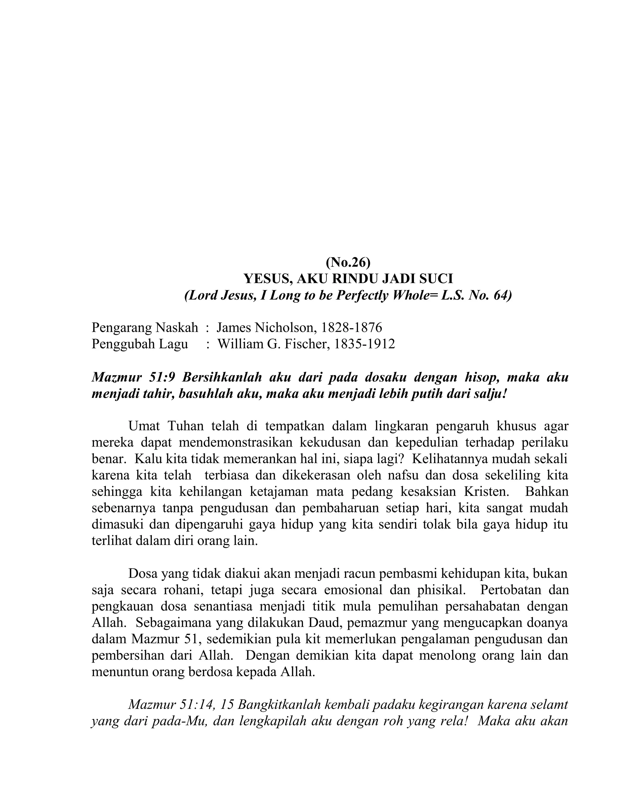 (No.26)
YESUS, AKU RINDU JADI SUCI
(Lord Jesus, I Long to be Perfectly Whole= L.S. No. 64)
Pengarang Naskah : James Nicholson, 1828-1876
Penggubah Lagu : William G. Fischer, 1835-1912
Mazmur 51:9 Bersihkanlah aku dari pada dosaku dengan hisop, maka aku
menjadi tahir, basuhlah aku, maka aku menjadi lebih putih dari salju!
Umat Tuhan telah di tempatkan dalam lingkaran pengaruh khusus agar
mereka dapat mendemonstrasikan kekudusan dan kepedulian terhadap perilaku
benar. Kalu kita tidak memerankan hal ini, siapa lagi? Kelihatannya mudah sekali
karena kita telah terbiasa dan dikekerasan oleh nafsu dan dosa sekeliling kita
sehingga kita kehilangan ketajaman mata pedang kesaksian Kristen. Bahkan
sebenarnya tanpa pengudusan dan pembaharuan setiap hari, kita sangat mudah
dimasuki dan dipengaruhi gaya hidup yang kita sendiri tolak bila gaya hidup itu
terlihat dalam diri orang lain.
Dosa yang tidak diakui akan menjadi racun pembasmi kehidupan kita, bukan
saja secara rohani, tetapi juga secara emosional dan phisikal. Pertobatan dan
pengkauan dosa senantiasa menjadi titik mula pemulihan persahabatan dengan
Allah. Sebagaimana yang dilakukan Daud, pemazmur yang mengucapkan doanya
dalam Mazmur 51, sedemikian pula kit memerlukan pengalaman pengudusan dan
pembersihan dari Allah. Dengan demikian kita dapat menolong orang lain dan
menuntun orang berdosa kepada Allah.
Mazmur 51:14, 15 Bangkitkanlah kembali padaku kegirangan karena selamt
yang dari pada-Mu, dan lengkapilah aku dengan roh yang rela! Maka aku akan
 