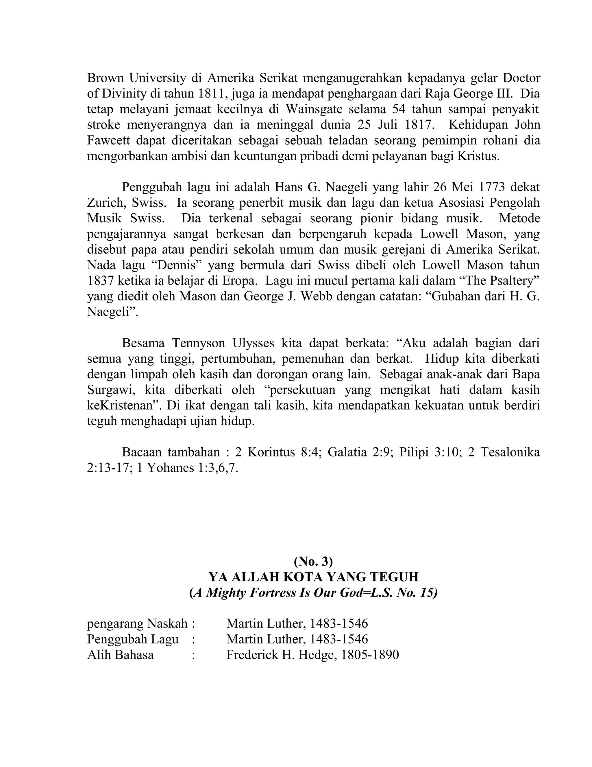 Brown University di Amerika Serikat menganugerahkan kepadanya gelar Doctor
of Divinity di tahun 1811, juga ia mendapat penghargaan dari Raja George III. Dia
tetap melayani jemaat kecilnya di Wainsgate selama 54 tahun sampai penyakit
stroke menyerangnya dan ia meninggal dunia 25 Juli 1817. Kehidupan John
Fawcett dapat diceritakan sebagai sebuah teladan seorang pemimpin rohani dia
mengorbankan ambisi dan keuntungan pribadi demi pelayanan bagi Kristus.
Penggubah lagu ini adalah Hans G. Naegeli yang lahir 26 Mei 1773 dekat
Zurich, Swiss. Ia seorang penerbit musik dan lagu dan ketua Asosiasi Pengolah
Musik Swiss. Dia terkenal sebagai seorang pionir bidang musik. Metode
pengajarannya sangat berkesan dan berpengaruh kepada Lowell Mason, yang
disebut papa atau pendiri sekolah umum dan musik gerejani di Amerika Serikat.
Nada lagu “Dennis” yang bermula dari Swiss dibeli oleh Lowell Mason tahun
1837 ketika ia belajar di Eropa. Lagu ini mucul pertama kali dalam “The Psaltery”
yang diedit oleh Mason dan George J. Webb dengan catatan: “Gubahan dari H. G.
Naegeli”.
Besama Tennyson Ulysses kita dapat berkata: “Aku adalah bagian dari
semua yang tinggi, pertumbuhan, pemenuhan dan berkat. Hidup kita diberkati
dengan limpah oleh kasih dan dorongan orang lain. Sebagai anak-anak dari Bapa
Surgawi, kita diberkati oleh “persekutuan yang mengikat hati dalam kasih
keKristenan”. Di ikat dengan tali kasih, kita mendapatkan kekuatan untuk berdiri
teguh menghadapi ujian hidup.
Bacaan tambahan : 2 Korintus 8:4; Galatia 2:9; Pilipi 3:10; 2 Tesalonika
2:13-17; 1 Yohanes 1:3,6,7.
(No. 3)
YA ALLAH KOTA YANG TEGUH
(A Mighty Fortress Is Our God=L.S. No. 15)
pengarang Naskah : Martin Luther, 1483-1546
Penggubah Lagu : Martin Luther, 1483-1546
Alih Bahasa : Frederick H. Hedge, 1805-1890
 