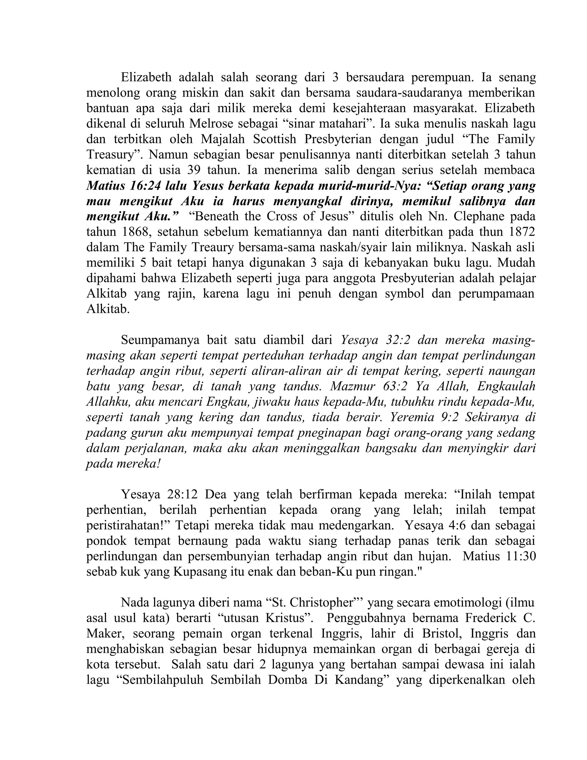 Elizabeth adalah salah seorang dari 3 bersaudara perempuan. Ia senang
menolong orang miskin dan sakit dan bersama saudara-saudaranya memberikan
bantuan apa saja dari milik mereka demi kesejahteraan masyarakat. Elizabeth
dikenal di seluruh Melrose sebagai “sinar matahari”. Ia suka menulis naskah lagu
dan terbitkan oleh Majalah Scottish Presbyterian dengan judul “The Family
Treasury”. Namun sebagian besar penulisannya nanti diterbitkan setelah 3 tahun
kematian di usia 39 tahun. Ia menerima salib dengan serius setelah membaca
Matius 16:24 lalu Yesus berkata kepada murid-murid-Nya: “Setiap orang yang
mau mengikut Aku ia harus menyangkal dirinya, memikul salibnya dan
mengikut Aku.” “Beneath the Cross of Jesus” ditulis oleh Nn. Clephane pada
tahun 1868, setahun sebelum kematiannya dan nanti diterbitkan pada thun 1872
dalam The Family Treaury bersama-sama naskah/syair lain miliknya. Naskah asli
memiliki 5 bait tetapi hanya digunakan 3 saja di kebanyakan buku lagu. Mudah
dipahami bahwa Elizabeth seperti juga para anggota Presbyuterian adalah pelajar
Alkitab yang rajin, karena lagu ini penuh dengan symbol dan perumpamaan
Alkitab.
Seumpamanya bait satu diambil dari Yesaya 32:2 dan mereka masing-
masing akan seperti tempat perteduhan terhadap angin dan tempat perlindungan
terhadap angin ribut, seperti aliran-aliran air di tempat kering, seperti naungan
batu yang besar, di tanah yang tandus. Mazmur 63:2 Ya Allah, Engkaulah
Allahku, aku mencari Engkau, jiwaku haus kepada-Mu, tubuhku rindu kepada-Mu,
seperti tanah yang kering dan tandus, tiada berair. Yeremia 9:2 Sekiranya di
padang gurun aku mempunyai tempat pneginapan bagi orang-orang yang sedang
dalam perjalanan, maka aku akan meninggalkan bangsaku dan menyingkir dari
pada mereka!
Yesaya 28:12 Dea yang telah berfirman kepada mereka: “Inilah tempat
perhentian, berilah perhentian kepada orang yang lelah; inilah tempat
peristirahatan!” Tetapi mereka tidak mau medengarkan. Yesaya 4:6 dan sebagai
pondok tempat bernaung pada waktu siang terhadap panas terik dan sebagai
perlindungan dan persembunyian terhadap angin ribut dan hujan. Matius 11:30
sebab kuk yang Kupasang itu enak dan beban-Ku pun ringan."
Nada lagunya diberi nama “St. Christopher”’ yang secara emotimologi (ilmu
asal usul kata) berarti “utusan Kristus”. Penggubahnya bernama Frederick C.
Maker, seorang pemain organ terkenal Inggris, lahir di Bristol, Inggris dan
menghabiskan sebagian besar hidupnya memainkan organ di berbagai gereja di
kota tersebut. Salah satu dari 2 lagunya yang bertahan sampai dewasa ini ialah
lagu “Sembilahpuluh Sembilah Domba Di Kandang” yang diperkenalkan oleh
 