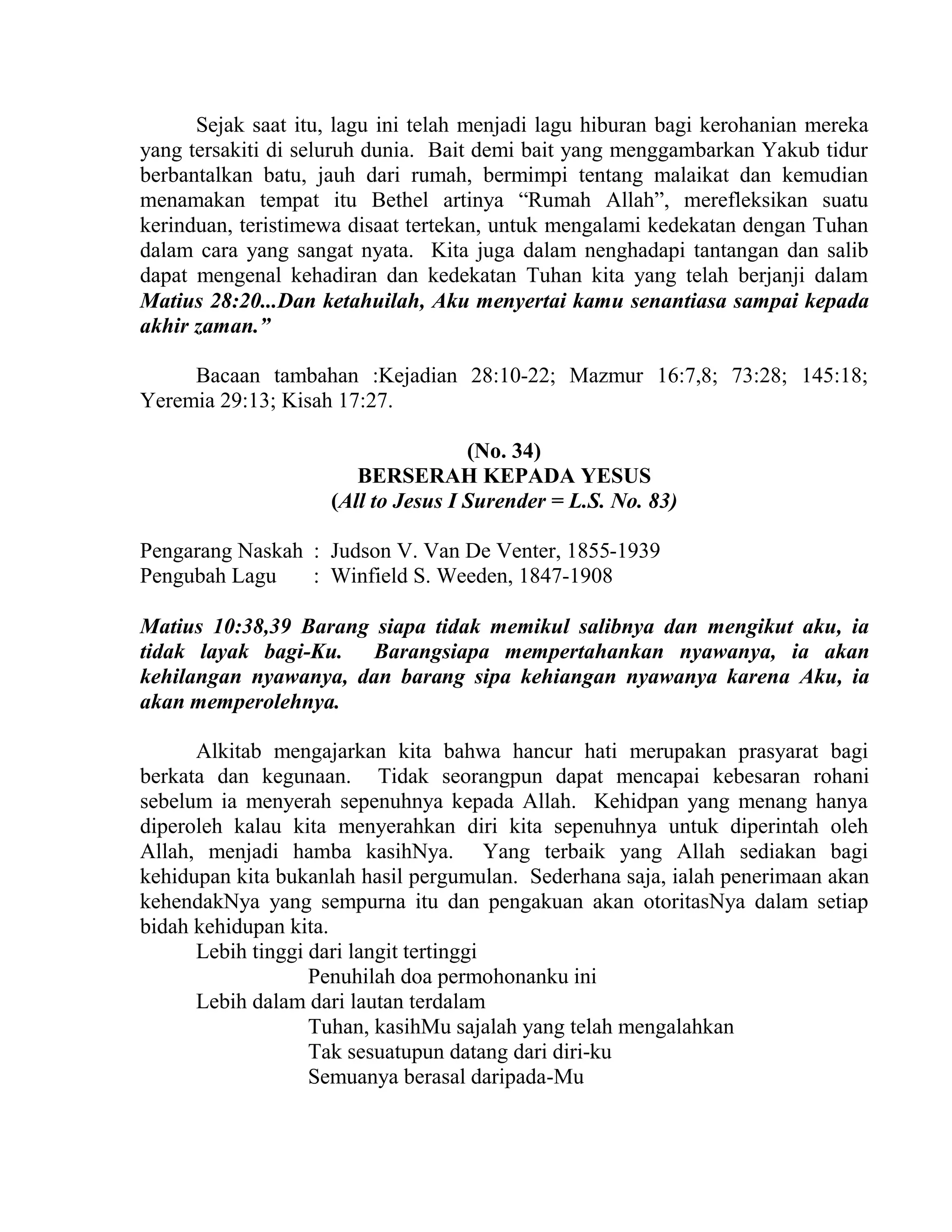 Sejak saat itu, lagu ini telah menjadi lagu hiburan bagi kerohanian mereka
yang tersakiti di seluruh dunia. Bait demi bait yang menggambarkan Yakub tidur
berbantalkan batu, jauh dari rumah, bermimpi tentang malaikat dan kemudian
menamakan tempat itu Bethel artinya “Rumah Allah”, merefleksikan suatu
kerinduan, teristimewa disaat tertekan, untuk mengalami kedekatan dengan Tuhan
dalam cara yang sangat nyata. Kita juga dalam nenghadapi tantangan dan salib
dapat mengenal kehadiran dan kedekatan Tuhan kita yang telah berjanji dalam
Matius 28:20...Dan ketahuilah, Aku menyertai kamu senantiasa sampai kepada
akhir zaman.”
Bacaan tambahan :Kejadian 28:10-22; Mazmur 16:7,8; 73:28; 145:18;
Yeremia 29:13; Kisah 17:27.
(No. 34)
BERSERAH KEPADA YESUS
(All to Jesus I Surender = L.S. No. 83)
Pengarang Naskah : Judson V. Van De Venter, 1855-1939
Pengubah Lagu : Winfield S. Weeden, 1847-1908
Matius 10:38,39 Barang siapa tidak memikul salibnya dan mengikut aku, ia
tidak layak bagi-Ku. Barangsiapa mempertahankan nyawanya, ia akan
kehilangan nyawanya, dan barang sipa kehiangan nyawanya karena Aku, ia
akan memperolehnya.
Alkitab mengajarkan kita bahwa hancur hati merupakan prasyarat bagi
berkata dan kegunaan. Tidak seorangpun dapat mencapai kebesaran rohani
sebelum ia menyerah sepenuhnya kepada Allah. Kehidpan yang menang hanya
diperoleh kalau kita menyerahkan diri kita sepenuhnya untuk diperintah oleh
Allah, menjadi hamba kasihNya. Yang terbaik yang Allah sediakan bagi
kehidupan kita bukanlah hasil pergumulan. Sederhana saja, ialah penerimaan akan
kehendakNya yang sempurna itu dan pengakuan akan otoritasNya dalam setiap
bidah kehidupan kita.
Lebih tinggi dari langit tertinggi
Penuhilah doa permohonanku ini
Lebih dalam dari lautan terdalam
Tuhan, kasihMu sajalah yang telah mengalahkan
Tak sesuatupun datang dari diri-ku
Semuanya berasal daripada-Mu
 