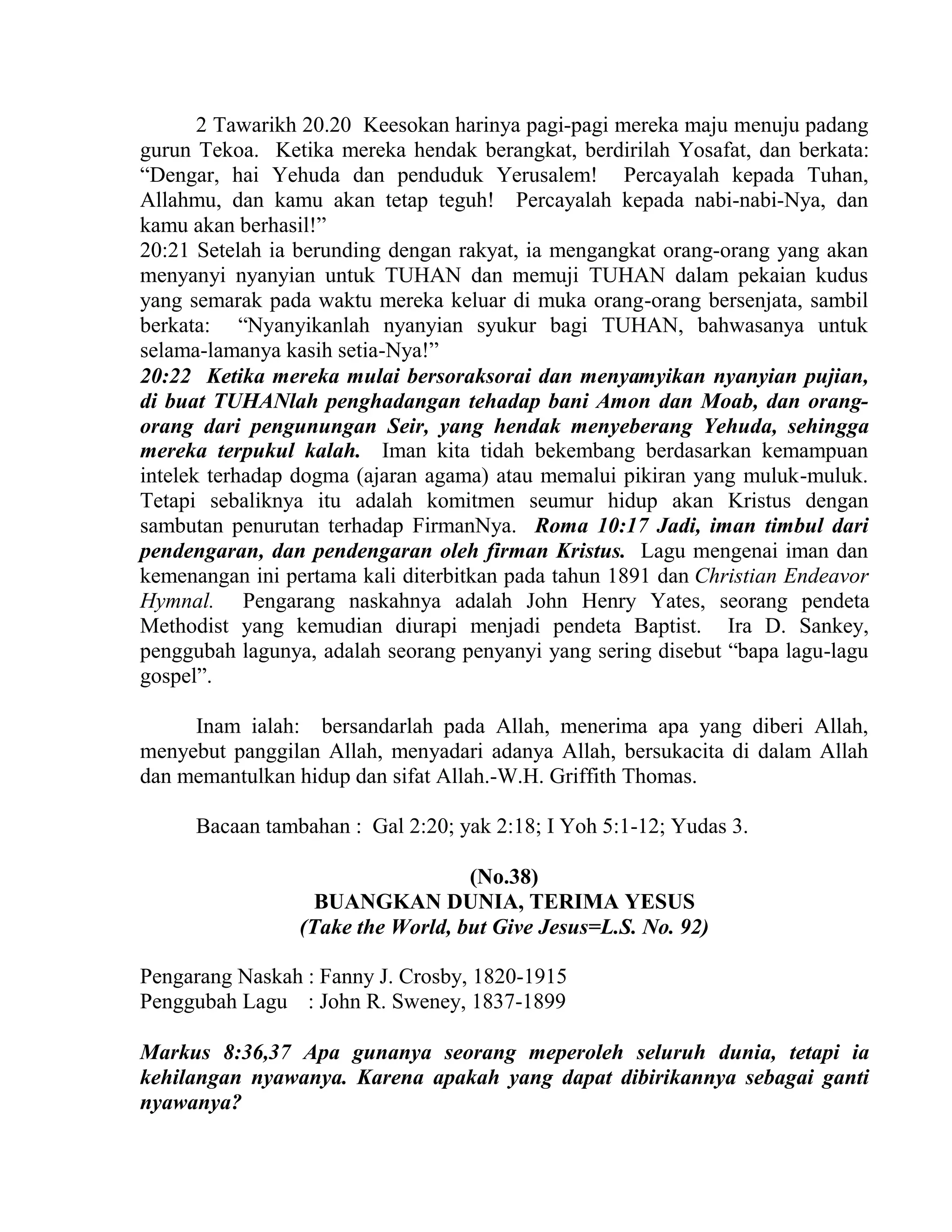 2 Tawarikh 20.20 Keesokan harinya pagi-pagi mereka maju menuju padang
gurun Tekoa. Ketika mereka hendak berangkat, berdirilah Yosafat, dan berkata:
“Dengar, hai Yehuda dan penduduk Yerusalem! Percayalah kepada Tuhan,
Allahmu, dan kamu akan tetap teguh! Percayalah kepada nabi-nabi-Nya, dan
kamu akan berhasil!”
20:21 Setelah ia berunding dengan rakyat, ia mengangkat orang-orang yang akan
menyanyi nyanyian untuk TUHAN dan memuji TUHAN dalam pekaian kudus
yang semarak pada waktu mereka keluar di muka orang-orang bersenjata, sambil
berkata: “Nyanyikanlah nyanyian syukur bagi TUHAN, bahwasanya untuk
selama-lamanya kasih setia-Nya!”
20:22 Ketika mereka mulai bersoraksorai dan menyamyikan nyanyian pujian,
di buat TUHANlah penghadangan tehadap bani Amon dan Moab, dan orang-
orang dari pengunungan Seir, yang hendak menyeberang Yehuda, sehingga
mereka terpukul kalah. Iman kita tidah bekembang berdasarkan kemampuan
intelek terhadap dogma (ajaran agama) atau memalui pikiran yang muluk-muluk.
Tetapi sebaliknya itu adalah komitmen seumur hidup akan Kristus dengan
sambutan penurutan terhadap FirmanNya. Roma 10:17 Jadi, iman timbul dari
pendengaran, dan pendengaran oleh firman Kristus. Lagu mengenai iman dan
kemenangan ini pertama kali diterbitkan pada tahun 1891 dan Christian Endeavor
Hymnal. Pengarang naskahnya adalah John Henry Yates, seorang pendeta
Methodist yang kemudian diurapi menjadi pendeta Baptist. Ira D. Sankey,
penggubah lagunya, adalah seorang penyanyi yang sering disebut “bapa lagu-lagu
gospel”.
Inam ialah: bersandarlah pada Allah, menerima apa yang diberi Allah,
menyebut panggilan Allah, menyadari adanya Allah, bersukacita di dalam Allah
dan memantulkan hidup dan sifat Allah.-W.H. Griffith Thomas.
Bacaan tambahan : Gal 2:20; yak 2:18; I Yoh 5:1-12; Yudas 3.
(No.38)
BUANGKAN DUNIA, TERIMA YESUS
(Take the World, but Give Jesus=L.S. No. 92)
Pengarang Naskah : Fanny J. Crosby, 1820-1915
Penggubah Lagu : John R. Sweney, 1837-1899
Markus 8:36,37 Apa gunanya seorang meperoleh seluruh dunia, tetapi ia
kehilangan nyawanya. Karena apakah yang dapat dibirikannya sebagai ganti
nyawanya?
 