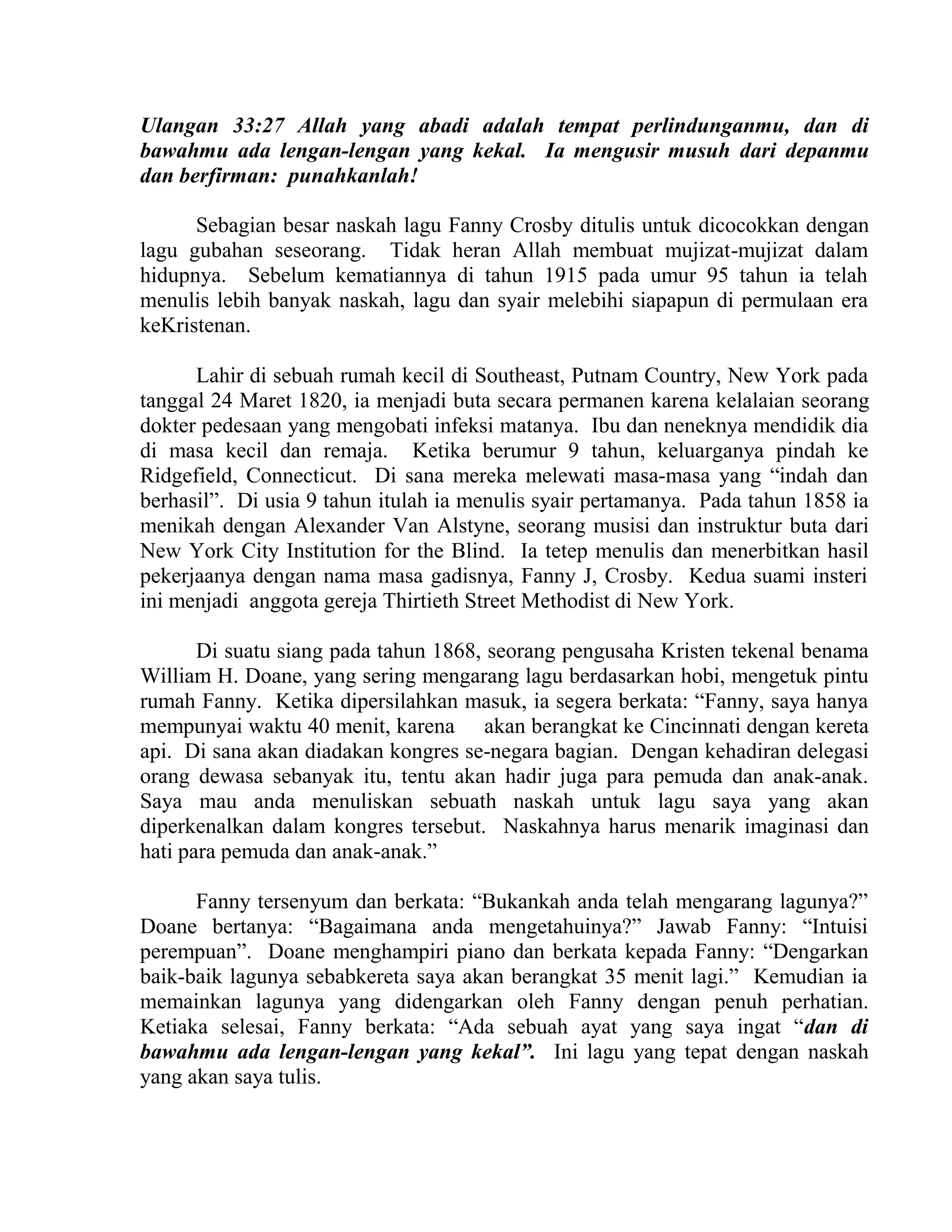 Ulangan 33:27 Allah yang abadi adalah tempat perlindunganmu, dan di
bawahmu ada lengan-lengan yang kekal. Ia mengusir musuh dari depanmu
dan berfirman: punahkanlah!
Sebagian besar naskah lagu Fanny Crosby ditulis untuk dicocokkan dengan
lagu gubahan seseorang. Tidak heran Allah membuat mujizat-mujizat dalam
hidupnya. Sebelum kematiannya di tahun 1915 pada umur 95 tahun ia telah
menulis lebih banyak naskah, lagu dan syair melebihi siapapun di permulaan era
keKristenan.
Lahir di sebuah rumah kecil di Southeast, Putnam Country, New York pada
tanggal 24 Maret 1820, ia menjadi buta secara permanen karena kelalaian seorang
dokter pedesaan yang mengobati infeksi matanya. Ibu dan neneknya mendidik dia
di masa kecil dan remaja. Ketika berumur 9 tahun, keluarganya pindah ke
Ridgefield, Connecticut. Di sana mereka melewati masa-masa yang “indah dan
berhasil”. Di usia 9 tahun itulah ia menulis syair pertamanya. Pada tahun 1858 ia
menikah dengan Alexander Van Alstyne, seorang musisi dan instruktur buta dari
New York City Institution for the Blind. Ia tetep menulis dan menerbitkan hasil
pekerjaanya dengan nama masa gadisnya, Fanny J, Crosby. Kedua suami insteri
ini menjadi anggota gereja Thirtieth Street Methodist di New York.
Di suatu siang pada tahun 1868, seorang pengusaha Kristen tekenal benama
William H. Doane, yang sering mengarang lagu berdasarkan hobi, mengetuk pintu
rumah Fanny. Ketika dipersilahkan masuk, ia segera berkata: “Fanny, saya hanya
mempunyai waktu 40 menit, karena akan berangkat ke Cincinnati dengan kereta
api. Di sana akan diadakan kongres se-negara bagian. Dengan kehadiran delegasi
orang dewasa sebanyak itu, tentu akan hadir juga para pemuda dan anak-anak.
Saya mau anda menuliskan sebuath naskah untuk lagu saya yang akan
diperkenalkan dalam kongres tersebut. Naskahnya harus menarik imaginasi dan
hati para pemuda dan anak-anak.”
Fanny tersenyum dan berkata: “Bukankah anda telah mengarang lagunya?”
Doane bertanya: “Bagaimana anda mengetahuinya?” Jawab Fanny: “Intuisi
perempuan”. Doane menghampiri piano dan berkata kepada Fanny: “Dengarkan
baik-baik lagunya sebabkereta saya akan berangkat 35 menit lagi.” Kemudian ia
memainkan lagunya yang didengarkan oleh Fanny dengan penuh perhatian.
Ketiaka selesai, Fanny berkata: “Ada sebuah ayat yang saya ingat “dan di
bawahmu ada lengan-lengan yang kekal”. Ini lagu yang tepat dengan naskah
yang akan saya tulis.
 