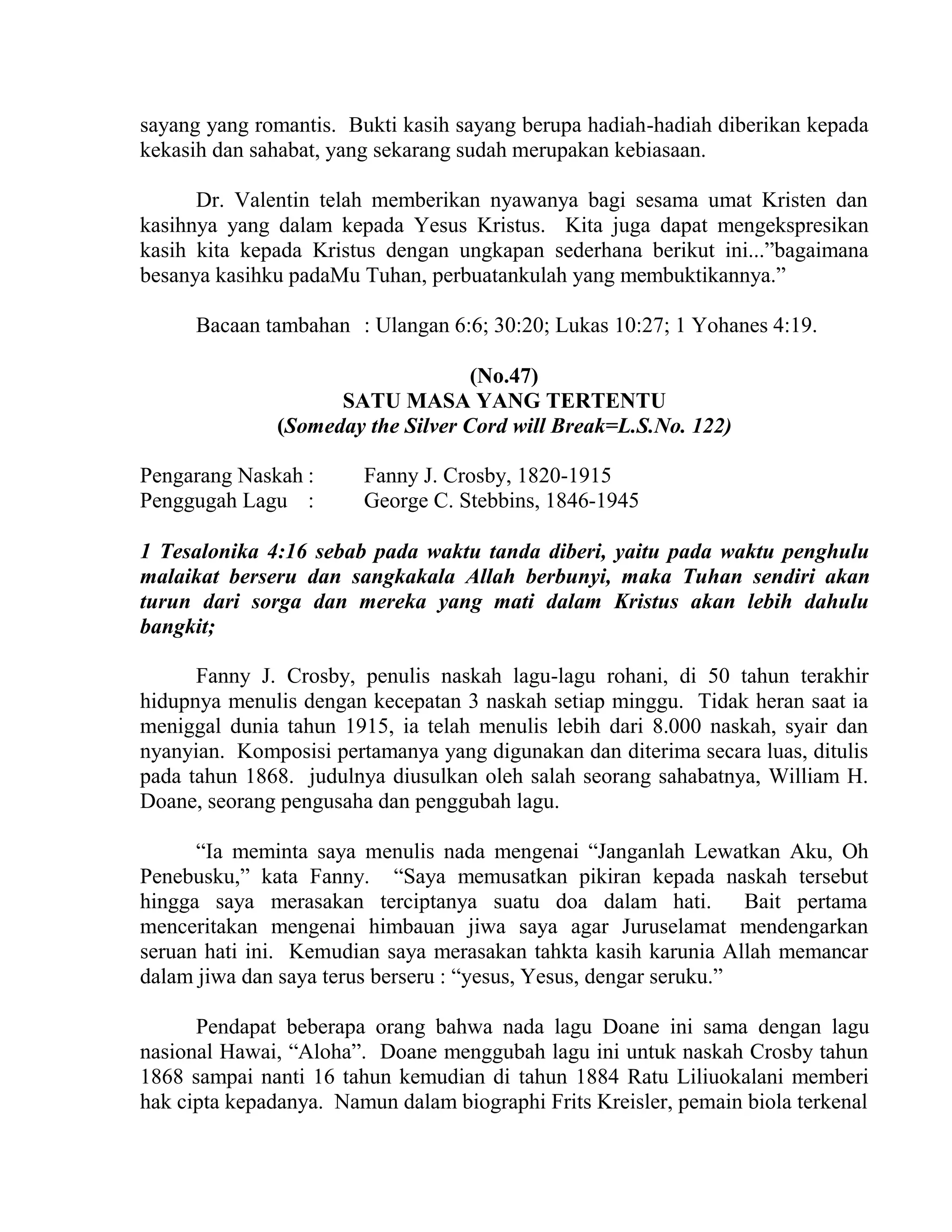 sayang yang romantis. Bukti kasih sayang berupa hadiah-hadiah diberikan kepada
kekasih dan sahabat, yang sekarang sudah merupakan kebiasaan.
Dr. Valentin telah memberikan nyawanya bagi sesama umat Kristen dan
kasihnya yang dalam kepada Yesus Kristus. Kita juga dapat mengekspresikan
kasih kita kepada Kristus dengan ungkapan sederhana berikut ini...”bagaimana
besanya kasihku padaMu Tuhan, perbuatankulah yang membuktikannya.”
Bacaan tambahan : Ulangan 6:6; 30:20; Lukas 10:27; 1 Yohanes 4:19.
(No.47)
SATU MASA YANG TERTENTU
(Someday the Silver Cord will Break=L.S.No. 122)
Pengarang Naskah : Fanny J. Crosby, 1820-1915
Penggugah Lagu : George C. Stebbins, 1846-1945
1 Tesalonika 4:16 sebab pada waktu tanda diberi, yaitu pada waktu penghulu
malaikat berseru dan sangkakala Allah berbunyi, maka Tuhan sendiri akan
turun dari sorga dan mereka yang mati dalam Kristus akan lebih dahulu
bangkit;
Fanny J. Crosby, penulis naskah lagu-lagu rohani, di 50 tahun terakhir
hidupnya menulis dengan kecepatan 3 naskah setiap minggu. Tidak heran saat ia
meniggal dunia tahun 1915, ia telah menulis lebih dari 8.000 naskah, syair dan
nyanyian. Komposisi pertamanya yang digunakan dan diterima secara luas, ditulis
pada tahun 1868. judulnya diusulkan oleh salah seorang sahabatnya, William H.
Doane, seorang pengusaha dan penggubah lagu.
“Ia meminta saya menulis nada mengenai “Janganlah Lewatkan Aku, Oh
Penebusku,” kata Fanny. “Saya memusatkan pikiran kepada naskah tersebut
hingga saya merasakan terciptanya suatu doa dalam hati. Bait pertama
menceritakan mengenai himbauan jiwa saya agar Juruselamat mendengarkan
seruan hati ini. Kemudian saya merasakan tahkta kasih karunia Allah memancar
dalam jiwa dan saya terus berseru : “yesus, Yesus, dengar seruku.”
Pendapat beberapa orang bahwa nada lagu Doane ini sama dengan lagu
nasional Hawai, “Aloha”. Doane menggubah lagu ini untuk naskah Crosby tahun
1868 sampai nanti 16 tahun kemudian di tahun 1884 Ratu Liliuokalani memberi
hak cipta kepadanya. Namun dalam biographi Frits Kreisler, pemain biola terkenal
 