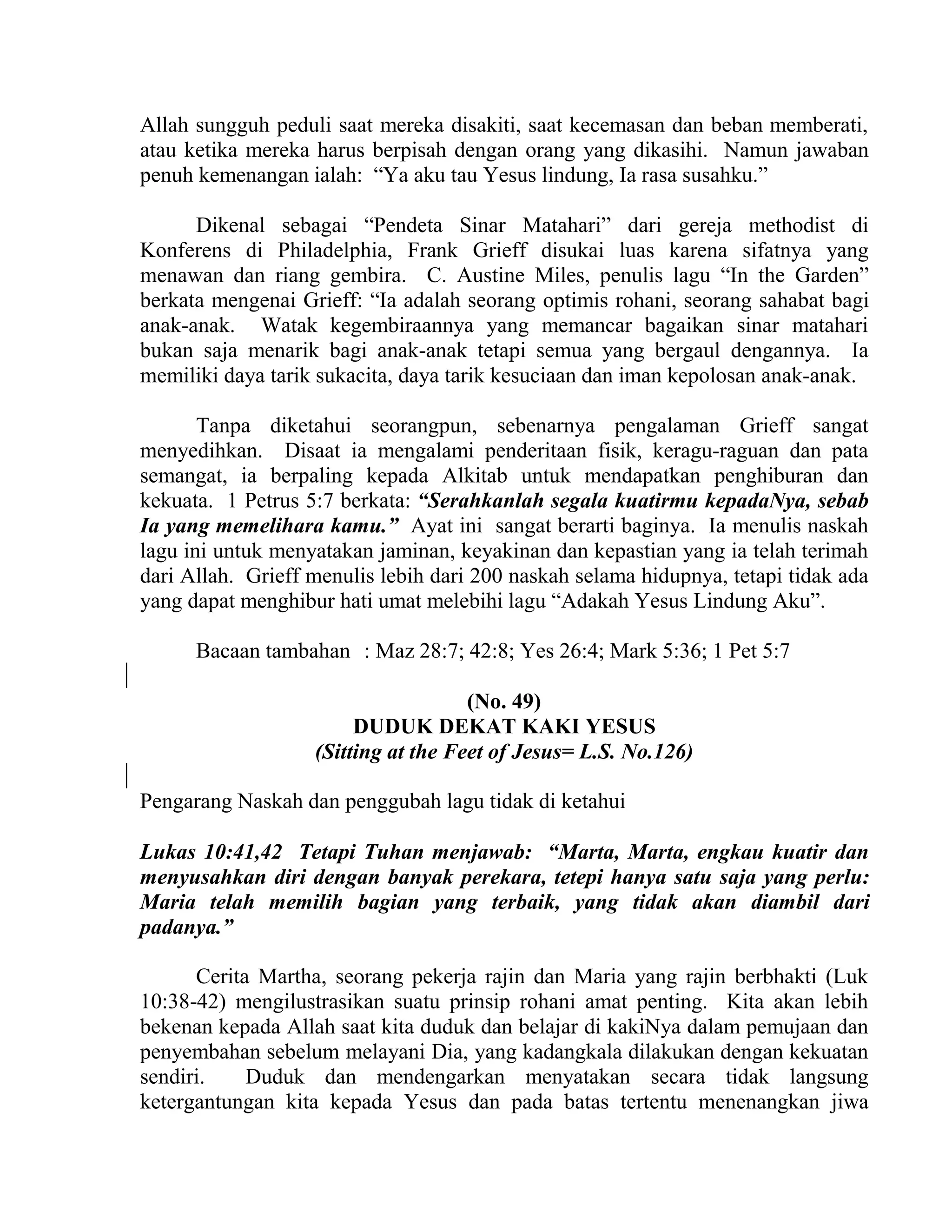 Allah sungguh peduli saat mereka disakiti, saat kecemasan dan beban memberati,
atau ketika mereka harus berpisah dengan orang yang dikasihi. Namun jawaban
penuh kemenangan ialah: “Ya aku tau Yesus lindung, Ia rasa susahku.”
Dikenal sebagai “Pendeta Sinar Matahari” dari gereja methodist di
Konferens di Philadelphia, Frank Grieff disukai luas karena sifatnya yang
menawan dan riang gembira. C. Austine Miles, penulis lagu “In the Garden”
berkata mengenai Grieff: “Ia adalah seorang optimis rohani, seorang sahabat bagi
anak-anak. Watak kegembiraannya yang memancar bagaikan sinar matahari
bukan saja menarik bagi anak-anak tetapi semua yang bergaul dengannya. Ia
memiliki daya tarik sukacita, daya tarik kesuciaan dan iman kepolosan anak-anak.
Tanpa diketahui seorangpun, sebenarnya pengalaman Grieff sangat
menyedihkan. Disaat ia mengalami penderitaan fisik, keragu-raguan dan pata
semangat, ia berpaling kepada Alkitab untuk mendapatkan penghiburan dan
kekuata. 1 Petrus 5:7 berkata: “Serahkanlah segala kuatirmu kepadaNya, sebab
Ia yang memelihara kamu.” Ayat ini sangat berarti baginya. Ia menulis naskah
lagu ini untuk menyatakan jaminan, keyakinan dan kepastian yang ia telah terimah
dari Allah. Grieff menulis lebih dari 200 naskah selama hidupnya, tetapi tidak ada
yang dapat menghibur hati umat melebihi lagu “Adakah Yesus Lindung Aku”.
Bacaan tambahan : Maz 28:7; 42:8; Yes 26:4; Mark 5:36; 1 Pet 5:7
(No. 49)
DUDUK DEKAT KAKI YESUS
(Sitting at the Feet of Jesus= L.S. No.126)
Pengarang Naskah dan penggubah lagu tidak di ketahui
Lukas 10:41,42 Tetapi Tuhan menjawab: “Marta, Marta, engkau kuatir dan
menyusahkan diri dengan banyak perekara, tetepi hanya satu saja yang perlu:
Maria telah memilih bagian yang terbaik, yang tidak akan diambil dari
padanya.”
Cerita Martha, seorang pekerja rajin dan Maria yang rajin berbhakti (Luk
10:38-42) mengilustrasikan suatu prinsip rohani amat penting. Kita akan lebih
bekenan kepada Allah saat kita duduk dan belajar di kakiNya dalam pemujaan dan
penyembahan sebelum melayani Dia, yang kadangkala dilakukan dengan kekuatan
sendiri. Duduk dan mendengarkan menyatakan secara tidak langsung
ketergantungan kita kepada Yesus dan pada batas tertentu menenangkan jiwa
 