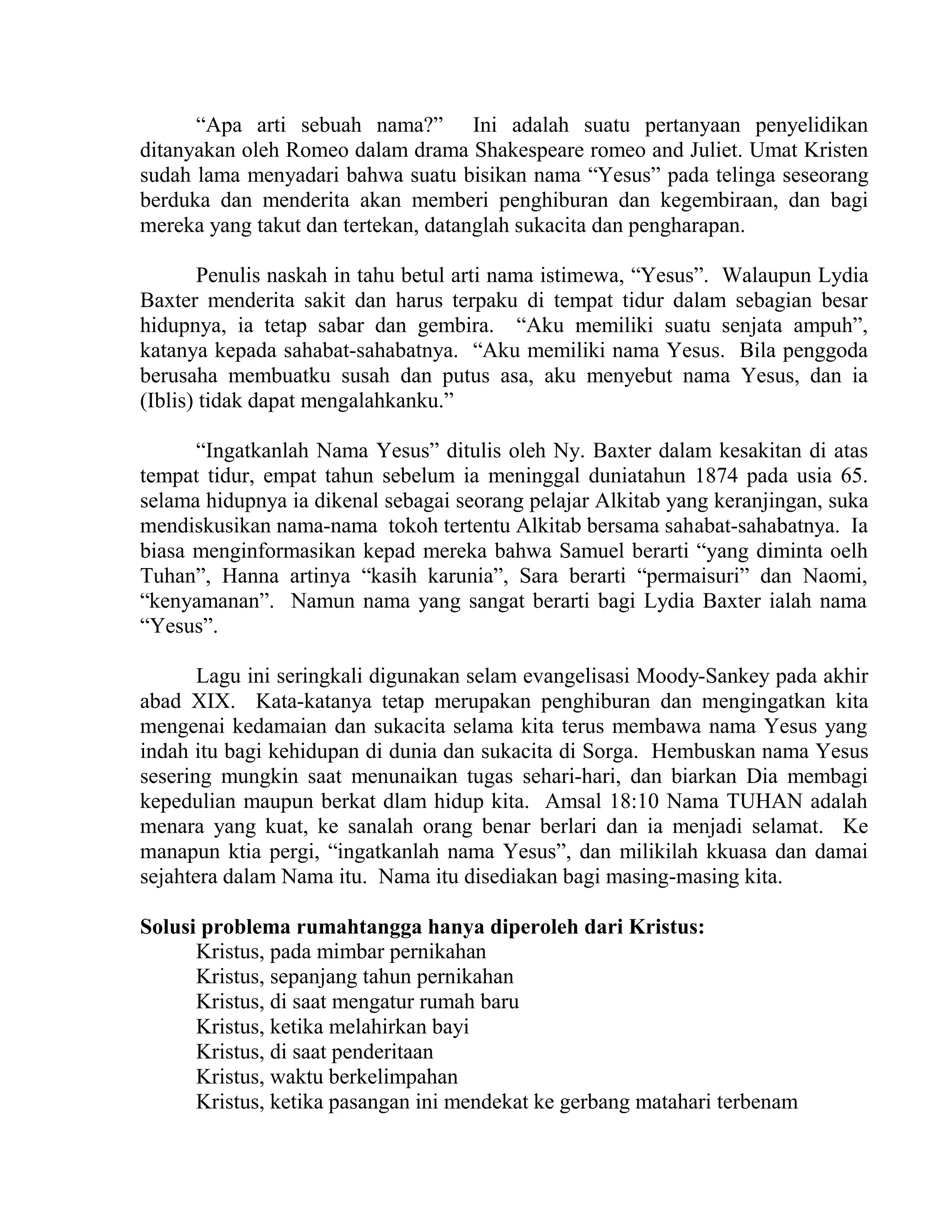 “Apa arti sebuah nama?” Ini adalah suatu pertanyaan penyelidikan
ditanyakan oleh Romeo dalam drama Shakespeare romeo and Juliet. Umat Kristen
sudah lama menyadari bahwa suatu bisikan nama “Yesus” pada telinga seseorang
berduka dan menderita akan memberi penghiburan dan kegembiraan, dan bagi
mereka yang takut dan tertekan, datanglah sukacita dan pengharapan.
Penulis naskah in tahu betul arti nama istimewa, “Yesus”. Walaupun Lydia
Baxter menderita sakit dan harus terpaku di tempat tidur dalam sebagian besar
hidupnya, ia tetap sabar dan gembira. “Aku memiliki suatu senjata ampuh”,
katanya kepada sahabat-sahabatnya. “Aku memiliki nama Yesus. Bila penggoda
berusaha membuatku susah dan putus asa, aku menyebut nama Yesus, dan ia
(Iblis) tidak dapat mengalahkanku.”
“Ingatkanlah Nama Yesus” ditulis oleh Ny. Baxter dalam kesakitan di atas
tempat tidur, empat tahun sebelum ia meninggal duniatahun 1874 pada usia 65.
selama hidupnya ia dikenal sebagai seorang pelajar Alkitab yang keranjingan, suka
mendiskusikan nama-nama tokoh tertentu Alkitab bersama sahabat-sahabatnya. Ia
biasa menginformasikan kepad mereka bahwa Samuel berarti “yang diminta oelh
Tuhan”, Hanna artinya “kasih karunia”, Sara berarti “permaisuri” dan Naomi,
“kenyamanan”. Namun nama yang sangat berarti bagi Lydia Baxter ialah nama
“Yesus”.
Lagu ini seringkali digunakan selam evangelisasi Moody-Sankey pada akhir
abad XIX. Kata-katanya tetap merupakan penghiburan dan mengingatkan kita
mengenai kedamaian dan sukacita selama kita terus membawa nama Yesus yang
indah itu bagi kehidupan di dunia dan sukacita di Sorga. Hembuskan nama Yesus
sesering mungkin saat menunaikan tugas sehari-hari, dan biarkan Dia membagi
kepedulian maupun berkat dlam hidup kita. Amsal 18:10 Nama TUHAN adalah
menara yang kuat, ke sanalah orang benar berlari dan ia menjadi selamat. Ke
manapun ktia pergi, “ingatkanlah nama Yesus”, dan milikilah kkuasa dan damai
sejahtera dalam Nama itu. Nama itu disediakan bagi masing-masing kita.
Solusi problema rumahtangga hanya diperoleh dari Kristus:
Kristus, pada mimbar pernikahan
Kristus, sepanjang tahun pernikahan
Kristus, di saat mengatur rumah baru
Kristus, ketika melahirkan bayi
Kristus, di saat penderitaan
Kristus, waktu berkelimpahan
Kristus, ketika pasangan ini mendekat ke gerbang matahari terbenam
 