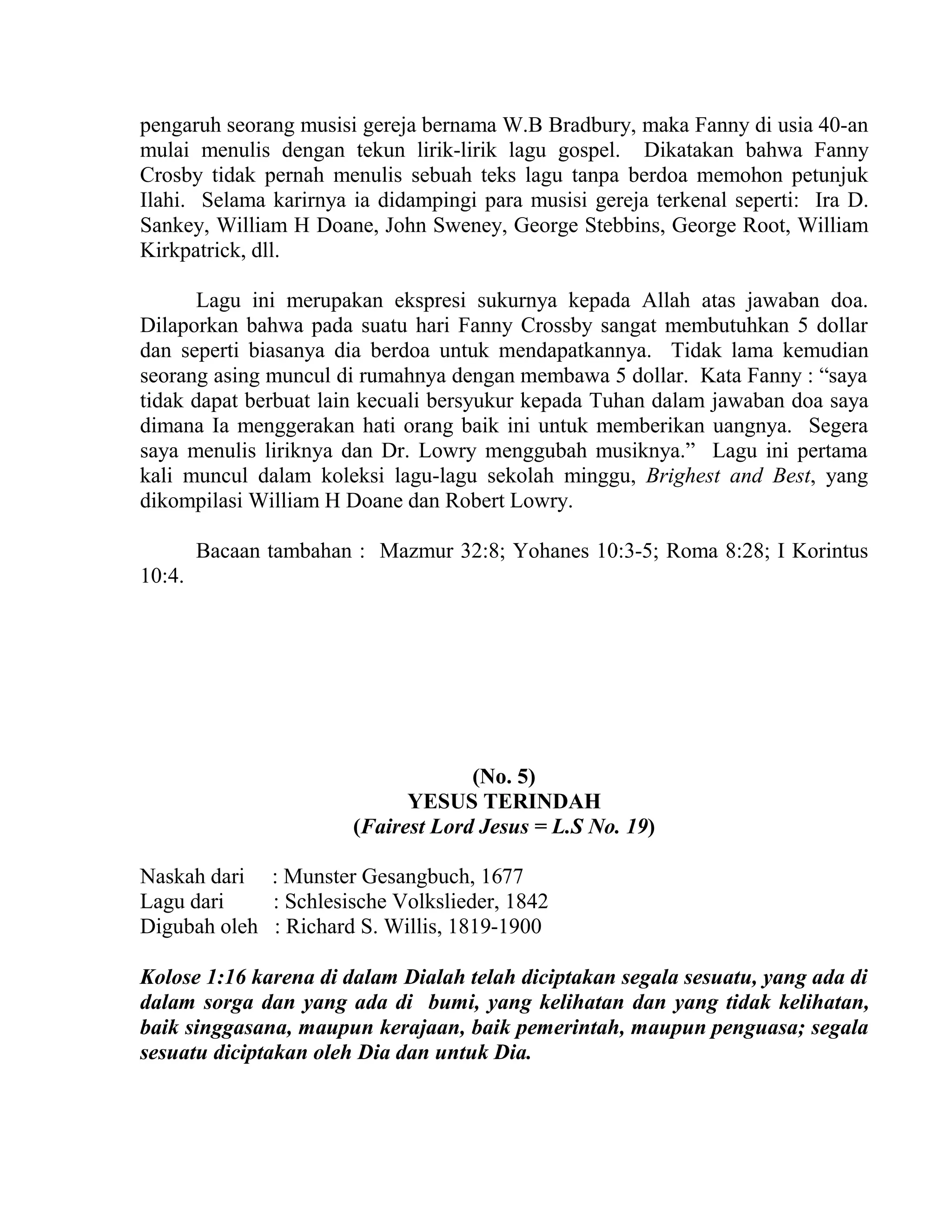 pengaruh seorang musisi gereja bernama W.B Bradbury, maka Fanny di usia 40-an
mulai menulis dengan tekun lirik-lirik lagu gospel. Dikatakan bahwa Fanny
Crosby tidak pernah menulis sebuah teks lagu tanpa berdoa memohon petunjuk
Ilahi. Selama karirnya ia didampingi para musisi gereja terkenal seperti: Ira D.
Sankey, William H Doane, John Sweney, George Stebbins, George Root, William
Kirkpatrick, dll.
Lagu ini merupakan ekspresi sukurnya kepada Allah atas jawaban doa.
Dilaporkan bahwa pada suatu hari Fanny Crossby sangat membutuhkan 5 dollar
dan seperti biasanya dia berdoa untuk mendapatkannya. Tidak lama kemudian
seorang asing muncul di rumahnya dengan membawa 5 dollar. Kata Fanny : “saya
tidak dapat berbuat lain kecuali bersyukur kepada Tuhan dalam jawaban doa saya
dimana Ia menggerakan hati orang baik ini untuk memberikan uangnya. Segera
saya menulis liriknya dan Dr. Lowry menggubah musiknya.” Lagu ini pertama
kali muncul dalam koleksi lagu-lagu sekolah minggu, Brighest and Best, yang
dikompilasi William H Doane dan Robert Lowry.
Bacaan tambahan : Mazmur 32:8; Yohanes 10:3-5; Roma 8:28; I Korintus
10:4.
(No. 5)
YESUS TERINDAH
(Fairest Lord Jesus = L.S No. 19)
Naskah dari : Munster Gesangbuch, 1677
Lagu dari : Schlesische Volkslieder, 1842
Digubah oleh : Richard S. Willis, 1819-1900
Kolose 1:16 karena di dalam Dialah telah diciptakan segala sesuatu, yang ada di
dalam sorga dan yang ada di bumi, yang kelihatan dan yang tidak kelihatan,
baik singgasana, maupun kerajaan, baik pemerintah, maupun penguasa; segala
sesuatu diciptakan oleh Dia dan untuk Dia.
 