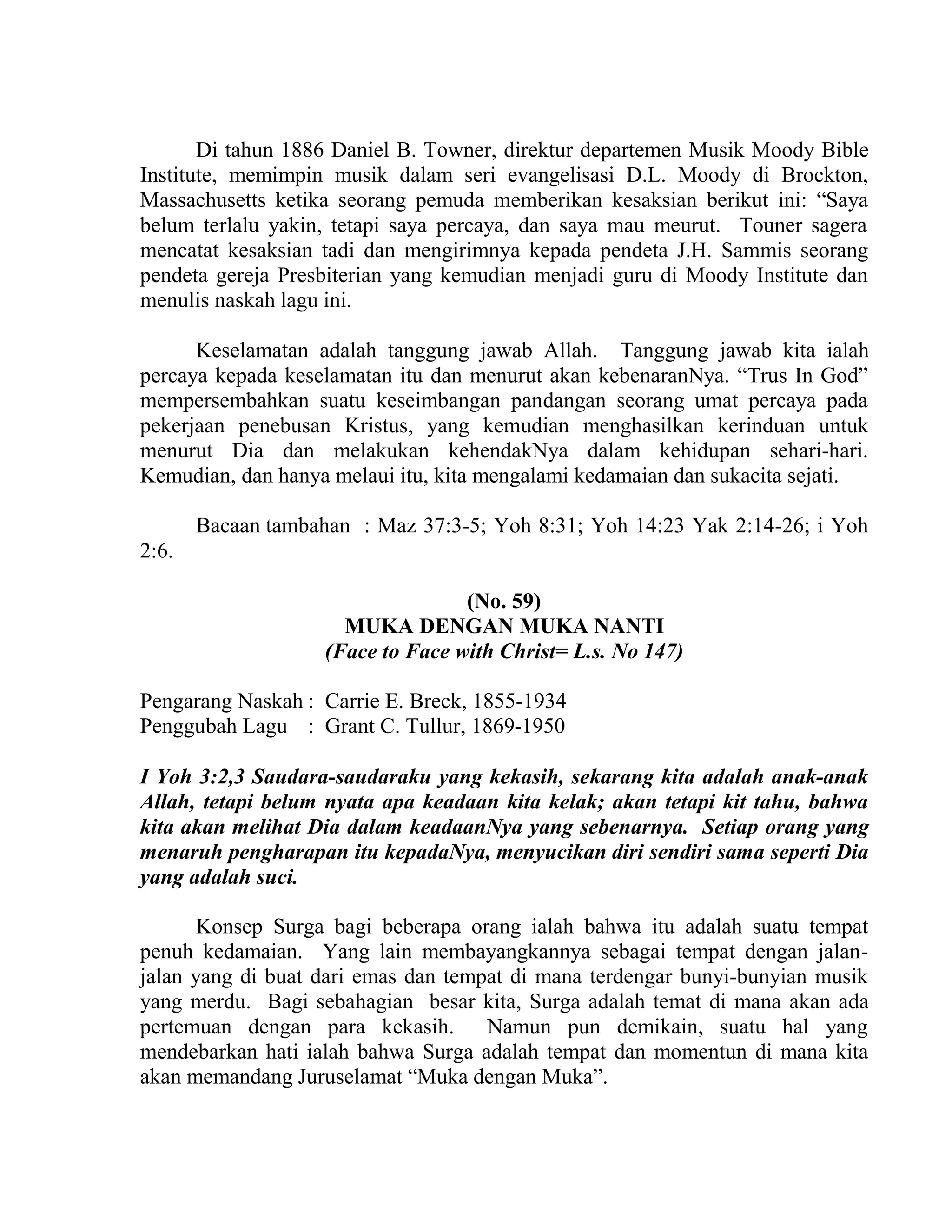 Di tahun 1886 Daniel B. Towner, direktur departemen Musik Moody Bible
Institute, memimpin musik dalam seri evangelisasi D.L. Moody di Brockton,
Massachusetts ketika seorang pemuda memberikan kesaksian berikut ini: “Saya
belum terlalu yakin, tetapi saya percaya, dan saya mau meurut. Touner sagera
mencatat kesaksian tadi dan mengirimnya kepada pendeta J.H. Sammis seorang
pendeta gereja Presbiterian yang kemudian menjadi guru di Moody Institute dan
menulis naskah lagu ini.
Keselamatan adalah tanggung jawab Allah. Tanggung jawab kita ialah
percaya kepada keselamatan itu dan menurut akan kebenaranNya. “Trus In God”
mempersembahkan suatu keseimbangan pandangan seorang umat percaya pada
pekerjaan penebusan Kristus, yang kemudian menghasilkan kerinduan untuk
menurut Dia dan melakukan kehendakNya dalam kehidupan sehari-hari.
Kemudian, dan hanya melaui itu, kita mengalami kedamaian dan sukacita sejati.
Bacaan tambahan : Maz 37:3-5; Yoh 8:31; Yoh 14:23 Yak 2:14-26; i Yoh
2:6.
(No. 59)
MUKA DENGAN MUKA NANTI
(Face to Face with Christ= L.s. No 147)
Pengarang Naskah : Carrie E. Breck, 1855-1934
Penggubah Lagu : Grant C. Tullur, 1869-1950
I Yoh 3:2,3 Saudara-saudaraku yang kekasih, sekarang kita adalah anak-anak
Allah, tetapi belum nyata apa keadaan kita kelak; akan tetapi kit tahu, bahwa
kita akan melihat Dia dalam keadaanNya yang sebenarnya. Setiap orang yang
menaruh pengharapan itu kepadaNya, menyucikan diri sendiri sama seperti Dia
yang adalah suci.
Konsep Surga bagi beberapa orang ialah bahwa itu adalah suatu tempat
penuh kedamaian. Yang lain membayangkannya sebagai tempat dengan jalan-
jalan yang di buat dari emas dan tempat di mana terdengar bunyi-bunyian musik
yang merdu. Bagi sebahagian besar kita, Surga adalah temat di mana akan ada
pertemuan dengan para kekasih. Namun pun demikain, suatu hal yang
mendebarkan hati ialah bahwa Surga adalah tempat dan momentun di mana kita
akan memandang Juruselamat “Muka dengan Muka”.
 