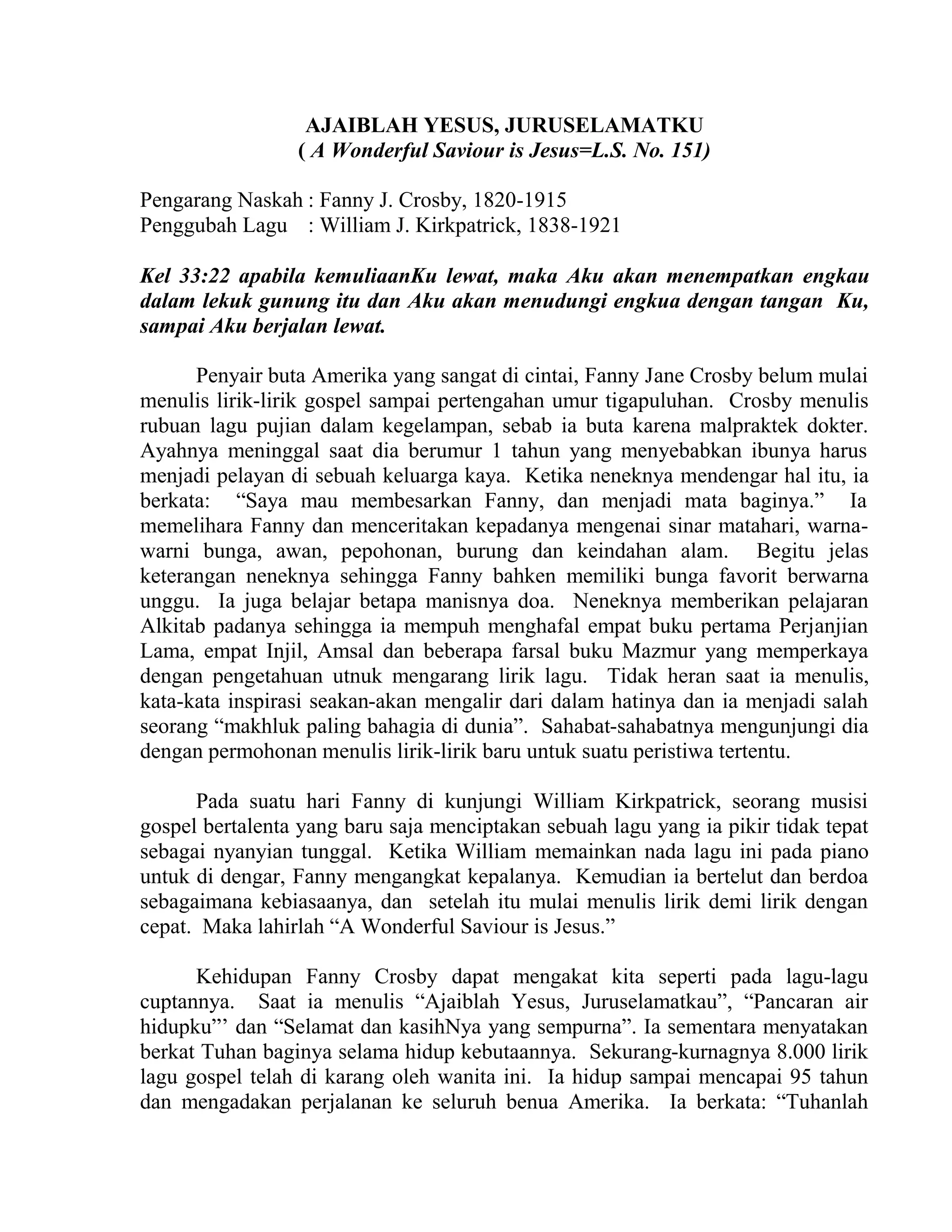 AJAIBLAH YESUS, JURUSELAMATKU
( A Wonderful Saviour is Jesus=L.S. No. 151)
Pengarang Naskah : Fanny J. Crosby, 1820-1915
Penggubah Lagu : William J. Kirkpatrick, 1838-1921
Kel 33:22 apabila kemuliaanKu lewat, maka Aku akan menempatkan engkau
dalam lekuk gunung itu dan Aku akan menudungi engkua dengan tangan Ku,
sampai Aku berjalan lewat.
Penyair buta Amerika yang sangat di cintai, Fanny Jane Crosby belum mulai
menulis lirik-lirik gospel sampai pertengahan umur tigapuluhan. Crosby menulis
rubuan lagu pujian dalam kegelampan, sebab ia buta karena malpraktek dokter.
Ayahnya meninggal saat dia berumur 1 tahun yang menyebabkan ibunya harus
menjadi pelayan di sebuah keluarga kaya. Ketika neneknya mendengar hal itu, ia
berkata: “Saya mau membesarkan Fanny, dan menjadi mata baginya.” Ia
memelihara Fanny dan menceritakan kepadanya mengenai sinar matahari, warna-
warni bunga, awan, pepohonan, burung dan keindahan alam. Begitu jelas
keterangan neneknya sehingga Fanny bahken memiliki bunga favorit berwarna
unggu. Ia juga belajar betapa manisnya doa. Neneknya memberikan pelajaran
Alkitab padanya sehingga ia mempuh menghafal empat buku pertama Perjanjian
Lama, empat Injil, Amsal dan beberapa farsal buku Mazmur yang memperkaya
dengan pengetahuan utnuk mengarang lirik lagu. Tidak heran saat ia menulis,
kata-kata inspirasi seakan-akan mengalir dari dalam hatinya dan ia menjadi salah
seorang “makhluk paling bahagia di dunia”. Sahabat-sahabatnya mengunjungi dia
dengan permohonan menulis lirik-lirik baru untuk suatu peristiwa tertentu.
Pada suatu hari Fanny di kunjungi William Kirkpatrick, seorang musisi
gospel bertalenta yang baru saja menciptakan sebuah lagu yang ia pikir tidak tepat
sebagai nyanyian tunggal. Ketika William memainkan nada lagu ini pada piano
untuk di dengar, Fanny mengangkat kepalanya. Kemudian ia bertelut dan berdoa
sebagaimana kebiasaanya, dan setelah itu mulai menulis lirik demi lirik dengan
cepat. Maka lahirlah “A Wonderful Saviour is Jesus.”
Kehidupan Fanny Crosby dapat mengakat kita seperti pada lagu-lagu
cuptannya. Saat ia menulis “Ajaiblah Yesus, Juruselamatkau”, “Pancaran air
hidupku”’ dan “Selamat dan kasihNya yang sempurna”. Ia sementara menyatakan
berkat Tuhan baginya selama hidup kebutaannya. Sekurang-kurnagnya 8.000 lirik
lagu gospel telah di karang oleh wanita ini. Ia hidup sampai mencapai 95 tahun
dan mengadakan perjalanan ke seluruh benua Amerika. Ia berkata: “Tuhanlah
 