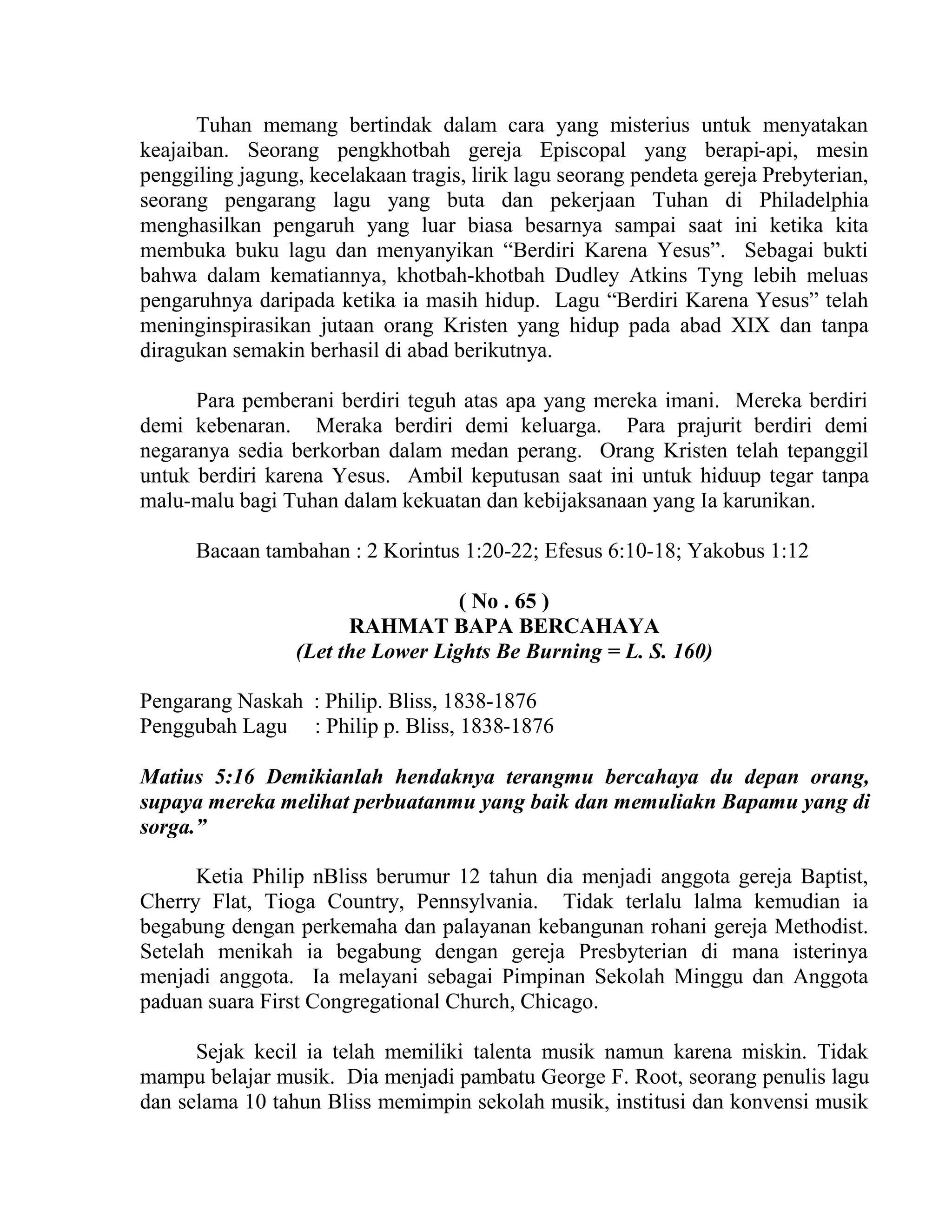 Tuhan memang bertindak dalam cara yang misterius untuk menyatakan
keajaiban. Seorang pengkhotbah gereja Episcopal yang berapi-api, mesin
penggiling jagung, kecelakaan tragis, lirik lagu seorang pendeta gereja Prebyterian,
seorang pengarang lagu yang buta dan pekerjaan Tuhan di Philadelphia
menghasilkan pengaruh yang luar biasa besarnya sampai saat ini ketika kita
membuka buku lagu dan menyanyikan “Berdiri Karena Yesus”. Sebagai bukti
bahwa dalam kematiannya, khotbah-khotbah Dudley Atkins Tyng lebih meluas
pengaruhnya daripada ketika ia masih hidup. Lagu “Berdiri Karena Yesus” telah
meninginspirasikan jutaan orang Kristen yang hidup pada abad XIX dan tanpa
diragukan semakin berhasil di abad berikutnya.
Para pemberani berdiri teguh atas apa yang mereka imani. Mereka berdiri
demi kebenaran. Meraka berdiri demi keluarga. Para prajurit berdiri demi
negaranya sedia berkorban dalam medan perang. Orang Kristen telah tepanggil
untuk berdiri karena Yesus. Ambil keputusan saat ini untuk hiduup tegar tanpa
malu-malu bagi Tuhan dalam kekuatan dan kebijaksanaan yang Ia karunikan.
Bacaan tambahan : 2 Korintus 1:20-22; Efesus 6:10-18; Yakobus 1:12
( No . 65 )
RAHMAT BAPA BERCAHAYA
(Let the Lower Lights Be Burning = L. S. 160)
Pengarang Naskah : Philip. Bliss, 1838-1876
Penggubah Lagu : Philip p. Bliss, 1838-1876
Matius 5:16 Demikianlah hendaknya terangmu bercahaya du depan orang,
supaya mereka melihat perbuatanmu yang baik dan memuliakn Bapamu yang di
sorga.”
Ketia Philip nBliss berumur 12 tahun dia menjadi anggota gereja Baptist,
Cherry Flat, Tioga Country, Pennsylvania. Tidak terlalu lalma kemudian ia
begabung dengan perkemaha dan palayanan kebangunan rohani gereja Methodist.
Setelah menikah ia begabung dengan gereja Presbyterian di mana isterinya
menjadi anggota. Ia melayani sebagai Pimpinan Sekolah Minggu dan Anggota
paduan suara First Congregational Church, Chicago.
Sejak kecil ia telah memiliki talenta musik namun karena miskin. Tidak
mampu belajar musik. Dia menjadi pambatu George F. Root, seorang penulis lagu
dan selama 10 tahun Bliss memimpin sekolah musik, institusi dan konvensi musik
 