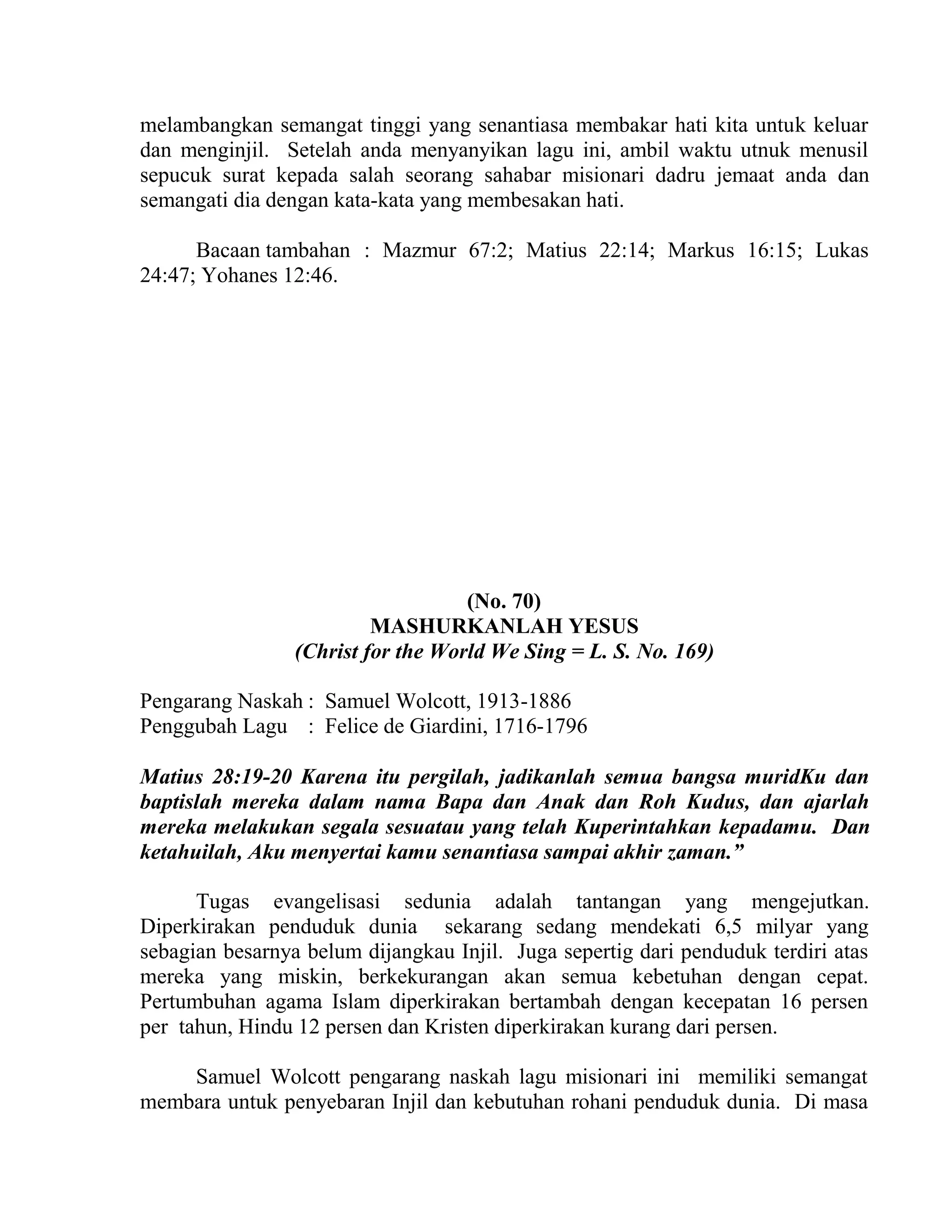 melambangkan semangat tinggi yang senantiasa membakar hati kita untuk keluar
dan menginjil. Setelah anda menyanyikan lagu ini, ambil waktu utnuk menusil
sepucuk surat kepada salah seorang sahabar misionari dadru jemaat anda dan
semangati dia dengan kata-kata yang membesakan hati.
Bacaan tambahan : Mazmur 67:2; Matius 22:14; Markus 16:15; Lukas
24:47; Yohanes 12:46.
(No. 70)
MASHURKANLAH YESUS
(Christ for the World We Sing = L. S. No. 169)
Pengarang Naskah : Samuel Wolcott, 1913-1886
Penggubah Lagu : Felice de Giardini, 1716-1796
Matius 28:19-20 Karena itu pergilah, jadikanlah semua bangsa muridKu dan
baptislah mereka dalam nama Bapa dan Anak dan Roh Kudus, dan ajarlah
mereka melakukan segala sesuatau yang telah Kuperintahkan kepadamu. Dan
ketahuilah, Aku menyertai kamu senantiasa sampai akhir zaman.”
Tugas evangelisasi sedunia adalah tantangan yang mengejutkan.
Diperkirakan penduduk dunia sekarang sedang mendekati 6,5 milyar yang
sebagian besarnya belum dijangkau Injil. Juga sepertig dari penduduk terdiri atas
mereka yang miskin, berkekurangan akan semua kebetuhan dengan cepat.
Pertumbuhan agama Islam diperkirakan bertambah dengan kecepatan 16 persen
per tahun, Hindu 12 persen dan Kristen diperkirakan kurang dari persen.
Samuel Wolcott pengarang naskah lagu misionari ini memiliki semangat
membara untuk penyebaran Injil dan kebutuhan rohani penduduk dunia. Di masa
 