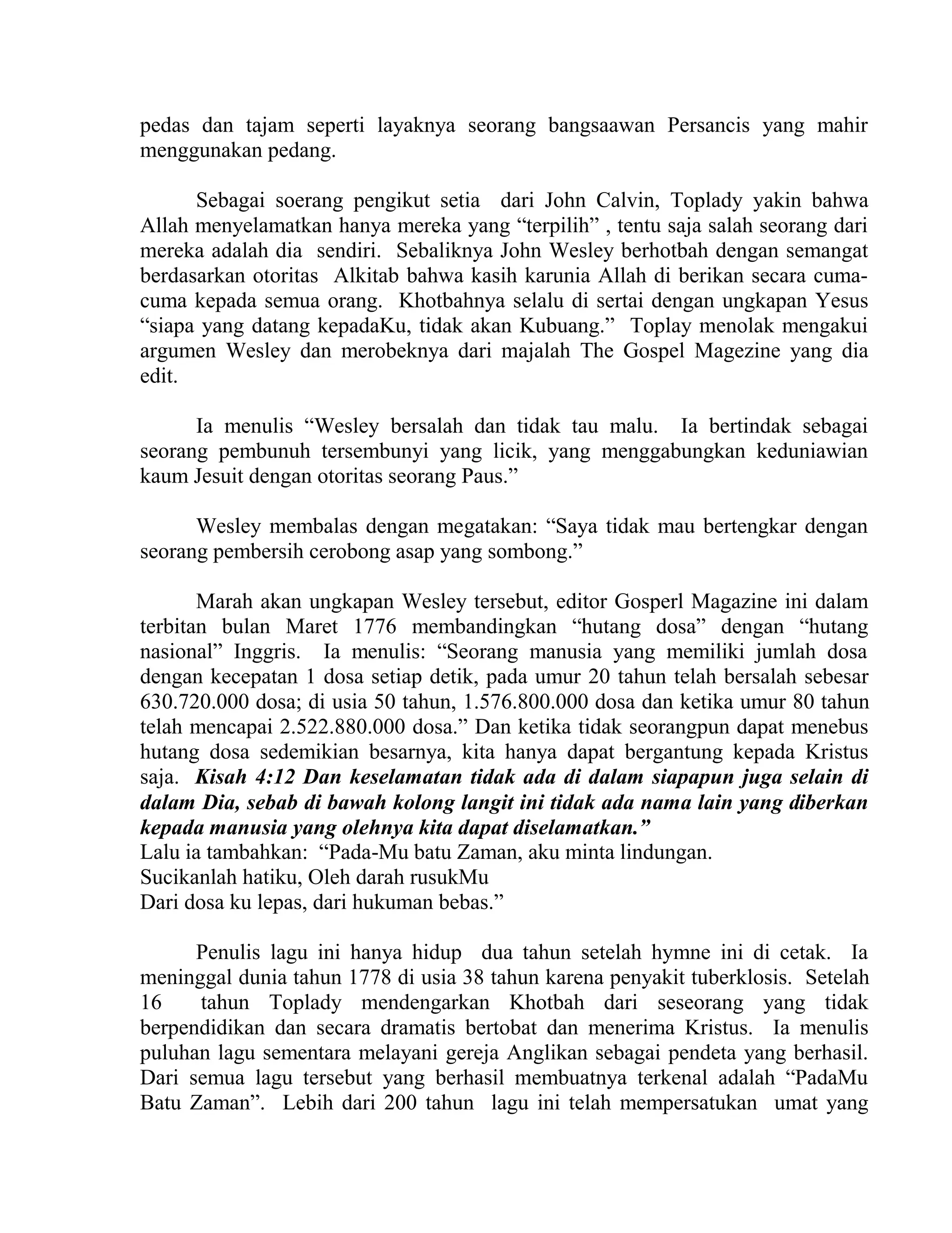 pedas dan tajam seperti layaknya seorang bangsaawan Persancis yang mahir
menggunakan pedang.
Sebagai soerang pengikut setia dari John Calvin, Toplady yakin bahwa
Allah menyelamatkan hanya mereka yang “terpilih” , tentu saja salah seorang dari
mereka adalah dia sendiri. Sebaliknya John Wesley berhotbah dengan semangat
berdasarkan otoritas Alkitab bahwa kasih karunia Allah di berikan secara cuma-
cuma kepada semua orang. Khotbahnya selalu di sertai dengan ungkapan Yesus
“siapa yang datang kepadaKu, tidak akan Kubuang.” Toplay menolak mengakui
argumen Wesley dan merobeknya dari majalah The Gospel Magezine yang dia
edit.
Ia menulis “Wesley bersalah dan tidak tau malu. Ia bertindak sebagai
seorang pembunuh tersembunyi yang licik, yang menggabungkan keduniawian
kaum Jesuit dengan otoritas seorang Paus.”
Wesley membalas dengan megatakan: “Saya tidak mau bertengkar dengan
seorang pembersih cerobong asap yang sombong.”
Marah akan ungkapan Wesley tersebut, editor Gosperl Magazine ini dalam
terbitan bulan Maret 1776 membandingkan “hutang dosa” dengan “hutang
nasional” Inggris. Ia menulis: “Seorang manusia yang memiliki jumlah dosa
dengan kecepatan 1 dosa setiap detik, pada umur 20 tahun telah bersalah sebesar
630.720.000 dosa; di usia 50 tahun, 1.576.800.000 dosa dan ketika umur 80 tahun
telah mencapai 2.522.880.000 dosa.” Dan ketika tidak seorangpun dapat menebus
hutang dosa sedemikian besarnya, kita hanya dapat bergantung kepada Kristus
saja. Kisah 4:12 Dan keselamatan tidak ada di dalam siapapun juga selain di
dalam Dia, sebab di bawah kolong langit ini tidak ada nama lain yang diberkan
kepada manusia yang olehnya kita dapat diselamatkan.”
Lalu ia tambahkan: “Pada-Mu batu Zaman, aku minta lindungan.
Sucikanlah hatiku, Oleh darah rusukMu
Dari dosa ku lepas, dari hukuman bebas.”
Penulis lagu ini hanya hidup dua tahun setelah hymne ini di cetak. Ia
meninggal dunia tahun 1778 di usia 38 tahun karena penyakit tuberklosis. Setelah
16 tahun Toplady mendengarkan Khotbah dari seseorang yang tidak
berpendidikan dan secara dramatis bertobat dan menerima Kristus. Ia menulis
puluhan lagu sementara melayani gereja Anglikan sebagai pendeta yang berhasil.
Dari semua lagu tersebut yang berhasil membuatnya terkenal adalah “PadaMu
Batu Zaman”. Lebih dari 200 tahun lagu ini telah mempersatukan umat yang
 