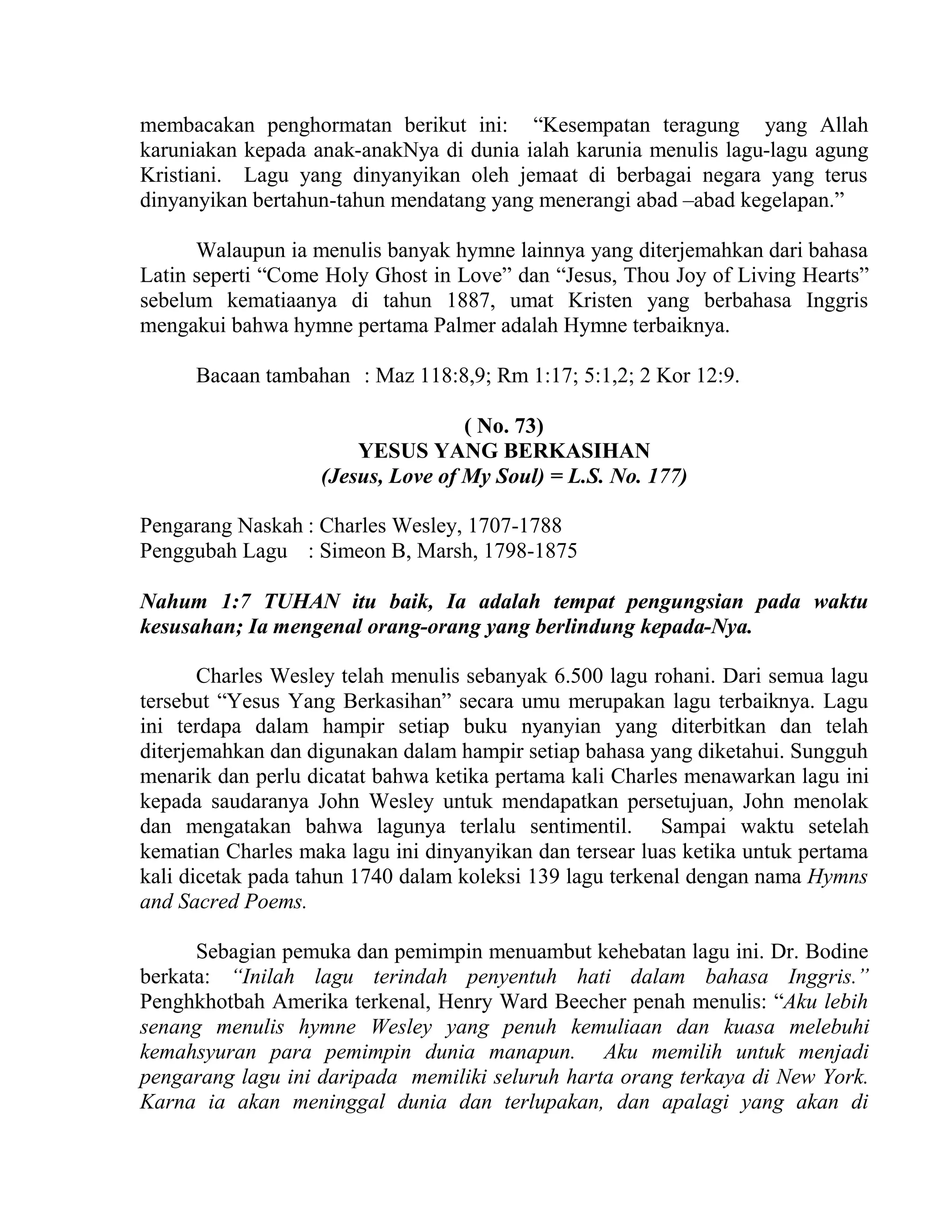 membacakan penghormatan berikut ini: “Kesempatan teragung yang Allah
karuniakan kepada anak-anakNya di dunia ialah karunia menulis lagu-lagu agung
Kristiani. Lagu yang dinyanyikan oleh jemaat di berbagai negara yang terus
dinyanyikan bertahun-tahun mendatang yang menerangi abad –abad kegelapan.”
Walaupun ia menulis banyak hymne lainnya yang diterjemahkan dari bahasa
Latin seperti “Come Holy Ghost in Love” dan “Jesus, Thou Joy of Living Hearts”
sebelum kematiaanya di tahun 1887, umat Kristen yang berbahasa Inggris
mengakui bahwa hymne pertama Palmer adalah Hymne terbaiknya.
Bacaan tambahan : Maz 118:8,9; Rm 1:17; 5:1,2; 2 Kor 12:9.
( No. 73)
YESUS YANG BERKASIHAN
(Jesus, Love of My Soul) = L.S. No. 177)
Pengarang Naskah : Charles Wesley, 1707-1788
Penggubah Lagu : Simeon B, Marsh, 1798-1875
Nahum 1:7 TUHAN itu baik, Ia adalah tempat pengungsian pada waktu
kesusahan; Ia mengenal orang-orang yang berlindung kepada-Nya.
Charles Wesley telah menulis sebanyak 6.500 lagu rohani. Dari semua lagu
tersebut “Yesus Yang Berkasihan” secara umu merupakan lagu terbaiknya. Lagu
ini terdapa dalam hampir setiap buku nyanyian yang diterbitkan dan telah
diterjemahkan dan digunakan dalam hampir setiap bahasa yang diketahui. Sungguh
menarik dan perlu dicatat bahwa ketika pertama kali Charles menawarkan lagu ini
kepada saudaranya John Wesley untuk mendapatkan persetujuan, John menolak
dan mengatakan bahwa lagunya terlalu sentimentil. Sampai waktu setelah
kematian Charles maka lagu ini dinyanyikan dan tersear luas ketika untuk pertama
kali dicetak pada tahun 1740 dalam koleksi 139 lagu terkenal dengan nama Hymns
and Sacred Poems.
Sebagian pemuka dan pemimpin menuambut kehebatan lagu ini. Dr. Bodine
berkata: “Inilah lagu terindah penyentuh hati dalam bahasa Inggris.”
Penghkhotbah Amerika terkenal, Henry Ward Beecher penah menulis: “Aku lebih
senang menulis hymne Wesley yang penuh kemuliaan dan kuasa melebuhi
kemahsyuran para pemimpin dunia manapun. Aku memilih untuk menjadi
pengarang lagu ini daripada memiliki seluruh harta orang terkaya di New York.
Karna ia akan meninggal dunia dan terlupakan, dan apalagi yang akan di
 