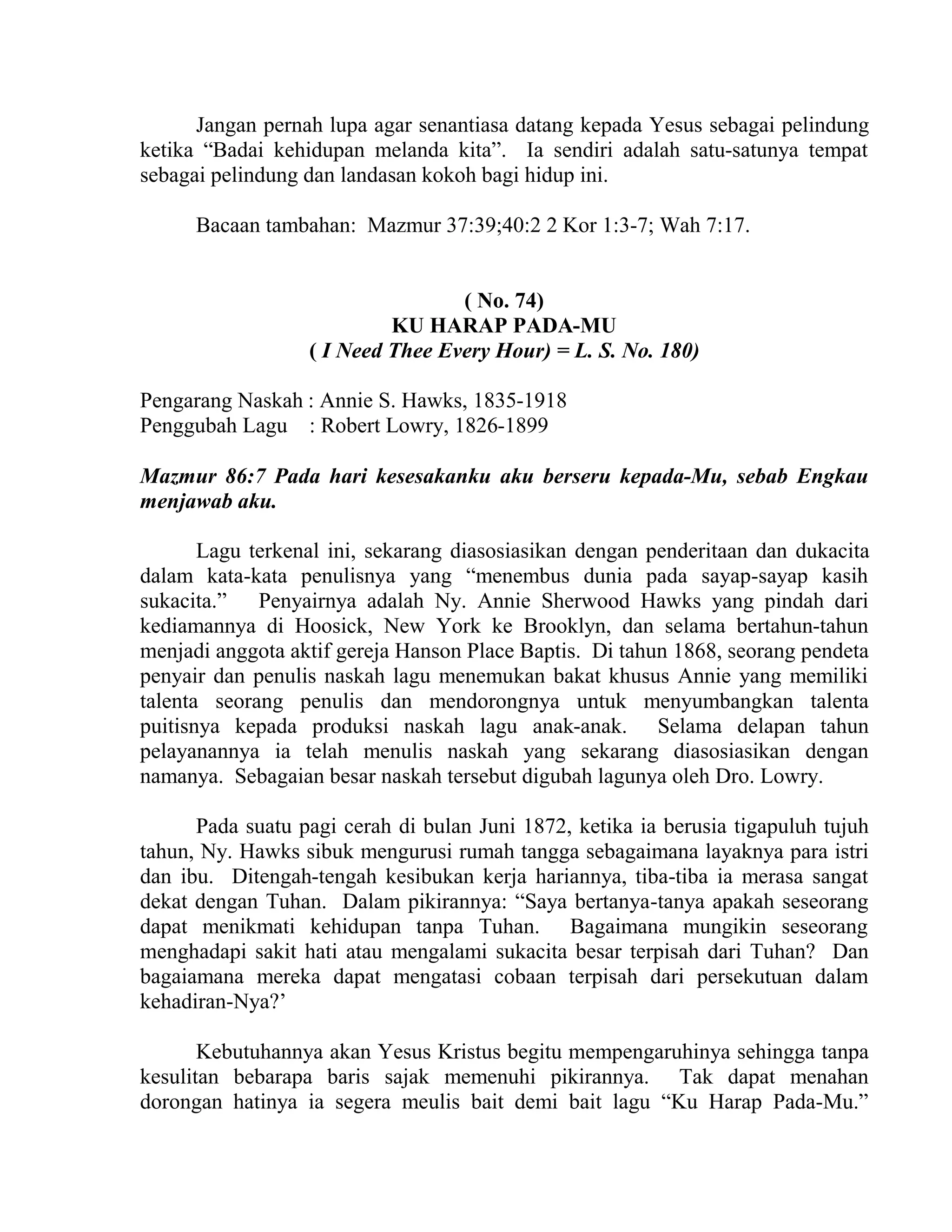 Jangan pernah lupa agar senantiasa datang kepada Yesus sebagai pelindung
ketika “Badai kehidupan melanda kita”. Ia sendiri adalah satu-satunya tempat
sebagai pelindung dan landasan kokoh bagi hidup ini.
Bacaan tambahan: Mazmur 37:39;40:2 2 Kor 1:3-7; Wah 7:17.
( No. 74)
KU HARAP PADA-MU
( I Need Thee Every Hour) = L. S. No. 180)
Pengarang Naskah : Annie S. Hawks, 1835-1918
Penggubah Lagu : Robert Lowry, 1826-1899
Mazmur 86:7 Pada hari kesesakanku aku berseru kepada-Mu, sebab Engkau
menjawab aku.
Lagu terkenal ini, sekarang diasosiasikan dengan penderitaan dan dukacita
dalam kata-kata penulisnya yang “menembus dunia pada sayap-sayap kasih
sukacita.” Penyairnya adalah Ny. Annie Sherwood Hawks yang pindah dari
kediamannya di Hoosick, New York ke Brooklyn, dan selama bertahun-tahun
menjadi anggota aktif gereja Hanson Place Baptis. Di tahun 1868, seorang pendeta
penyair dan penulis naskah lagu menemukan bakat khusus Annie yang memiliki
talenta seorang penulis dan mendorongnya untuk menyumbangkan talenta
puitisnya kepada produksi naskah lagu anak-anak. Selama delapan tahun
pelayanannya ia telah menulis naskah yang sekarang diasosiasikan dengan
namanya. Sebagaian besar naskah tersebut digubah lagunya oleh Dro. Lowry.
Pada suatu pagi cerah di bulan Juni 1872, ketika ia berusia tigapuluh tujuh
tahun, Ny. Hawks sibuk mengurusi rumah tangga sebagaimana layaknya para istri
dan ibu. Ditengah-tengah kesibukan kerja hariannya, tiba-tiba ia merasa sangat
dekat dengan Tuhan. Dalam pikirannya: “Saya bertanya-tanya apakah seseorang
dapat menikmati kehidupan tanpa Tuhan. Bagaimana mungikin seseorang
menghadapi sakit hati atau mengalami sukacita besar terpisah dari Tuhan? Dan
bagaiamana mereka dapat mengatasi cobaan terpisah dari persekutuan dalam
kehadiran-Nya?’
Kebutuhannya akan Yesus Kristus begitu mempengaruhinya sehingga tanpa
kesulitan bebarapa baris sajak memenuhi pikirannya. Tak dapat menahan
dorongan hatinya ia segera meulis bait demi bait lagu “Ku Harap Pada-Mu.”
 