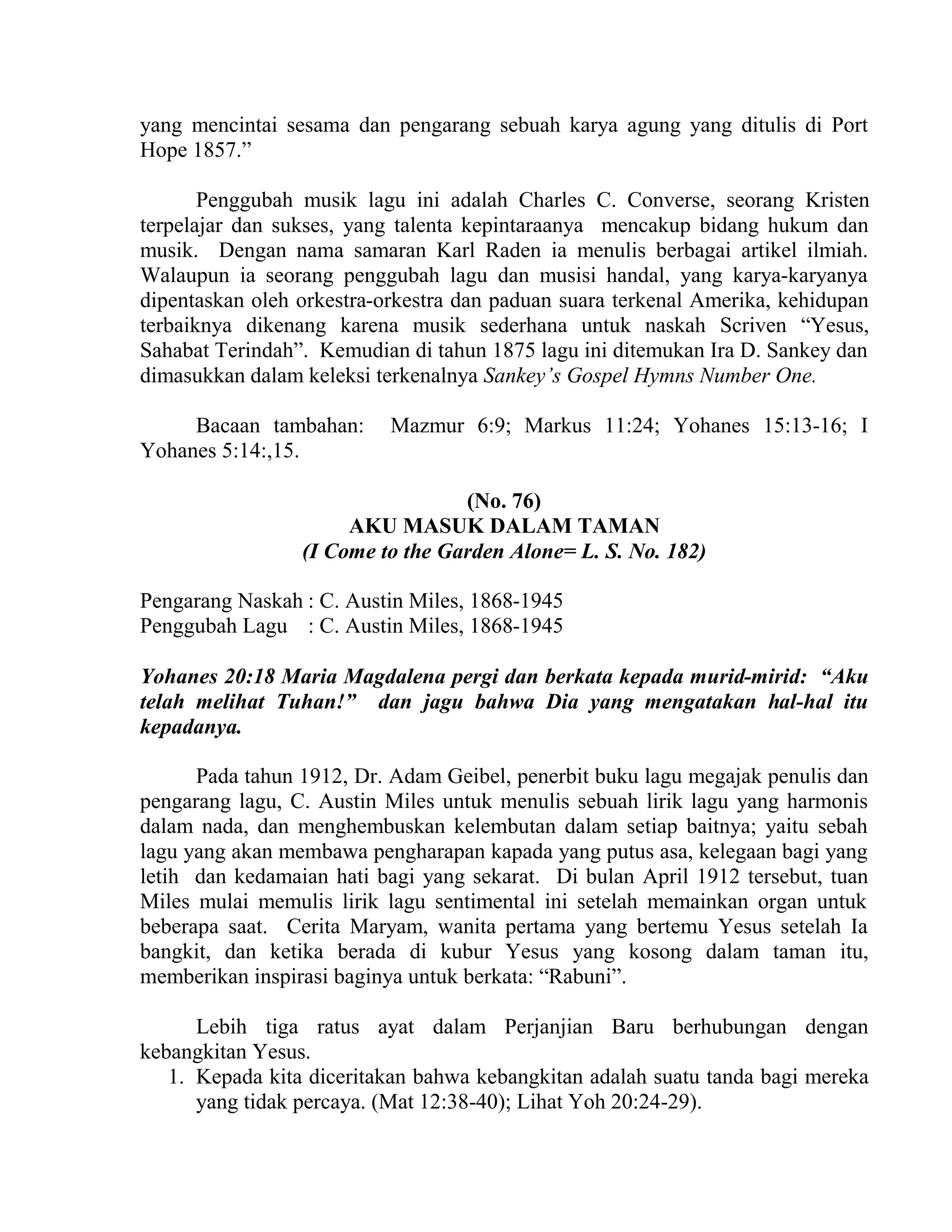 yang mencintai sesama dan pengarang sebuah karya agung yang ditulis di Port
Hope 1857.”
Penggubah musik lagu ini adalah Charles C. Converse, seorang Kristen
terpelajar dan sukses, yang talenta kepintaraanya mencakup bidang hukum dan
musik. Dengan nama samaran Karl Raden ia menulis berbagai artikel ilmiah.
Walaupun ia seorang penggubah lagu dan musisi handal, yang karya-karyanya
dipentaskan oleh orkestra-orkestra dan paduan suara terkenal Amerika, kehidupan
terbaiknya dikenang karena musik sederhana untuk naskah Scriven “Yesus,
Sahabat Terindah”. Kemudian di tahun 1875 lagu ini ditemukan Ira D. Sankey dan
dimasukkan dalam keleksi terkenalnya Sankey’s Gospel Hymns Number One.
Bacaan tambahan: Mazmur 6:9; Markus 11:24; Yohanes 15:13-16; I
Yohanes 5:14:,15.
(No. 76)
AKU MASUK DALAM TAMAN
(I Come to the Garden Alone= L. S. No. 182)
Pengarang Naskah : C. Austin Miles, 1868-1945
Penggubah Lagu : C. Austin Miles, 1868-1945
Yohanes 20:18 Maria Magdalena pergi dan berkata kepada murid-mirid: “Aku
telah melihat Tuhan!” dan jagu bahwa Dia yang mengatakan hal-hal itu
kepadanya.
Pada tahun 1912, Dr. Adam Geibel, penerbit buku lagu megajak penulis dan
pengarang lagu, C. Austin Miles untuk menulis sebuah lirik lagu yang harmonis
dalam nada, dan menghembuskan kelembutan dalam setiap baitnya; yaitu sebah
lagu yang akan membawa pengharapan kapada yang putus asa, kelegaan bagi yang
letih dan kedamaian hati bagi yang sekarat. Di bulan April 1912 tersebut, tuan
Miles mulai memulis lirik lagu sentimental ini setelah memainkan organ untuk
beberapa saat. Cerita Maryam, wanita pertama yang bertemu Yesus setelah Ia
bangkit, dan ketika berada di kubur Yesus yang kosong dalam taman itu,
memberikan inspirasi baginya untuk berkata: “Rabuni”.
Lebih tiga ratus ayat dalam Perjanjian Baru berhubungan dengan
kebangkitan Yesus.
1. Kepada kita diceritakan bahwa kebangkitan adalah suatu tanda bagi mereka
yang tidak percaya. (Mat 12:38-40); Lihat Yoh 20:24-29).
 