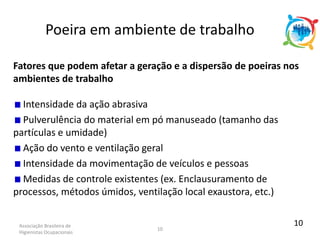 Associação Brasileira de
Higienistas Ocupacionais
10
Fatores que podem afetar a geração e a dispersão de poeiras nos
ambientes de trabalho
Intensidade da ação abrasiva
Pulverulência do material em pó manuseado (tamanho das
partículas e umidade)
Ação do vento e ventilação geral
Intensidade da movimentação de veículos e pessoas
Medidas de controle existentes (ex. Enclausuramento de
processos, métodos úmidos, ventilação local exaustora, etc.)
Poeira em ambiente de trabalho
10
 