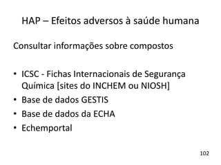 HAP – Efeitos adversos à saúde humana
Consultar informações sobre compostos
• ICSC - Fichas Internacionais de Segurança
Química [sites do INCHEM ou NIOSH]
• Base de dados GESTIS
• Base de dados da ECHA
• Echemportal
102
 