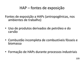 HAP – fontes de exposição
Fontes de exposição a HAPs (antropogênicas, nos
ambientes de trabalho)
• Uso de produtos derivados de petróleo e do
carvão
• Combustão incompleta de combustíveis fósseis e
biomassa
• Formação de HAPs durante processos industriais
109
 