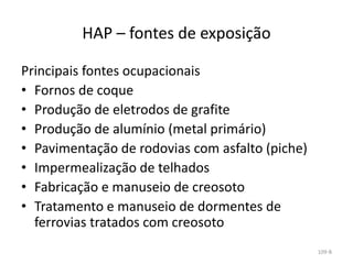 HAP – fontes de exposição
Principais fontes ocupacionais
• Fornos de coque
• Produção de eletrodos de grafite
• Produção de alumínio (metal primário)
• Pavimentação de rodovias com asfalto (piche)
• Impermealização de telhados
• Fabricação e manuseio de creosoto
• Tratamento e manuseio de dormentes de
ferrovias tratados com creosoto
109-B
 