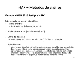 Método NIOSH 5515 PAH por HPLC
Determinação da massa [laboratório]
• Técnica analítica
– HPLC, detector de fluorescência e UV
• Analito: vários HPAs (listados no método)
• Limite de detecção
– Varia conforme o analito (na faixa de 0,005 a 2 µg por amostra)
• Aplicabilidade:
– este método de aplica a amostras que possam ser extraídas com acetonitrila.
Este método não se aplica a amostras que exigem extração com outros
solventes ou que contenham grandes quantidades de material particulado
altamente adsorvente. - e.g. cinzas volantes ou de fuligem de diesel, este
método também não é aplicável a amostras de fumos de asfalto
HAP – Métodos de análise
117
 
