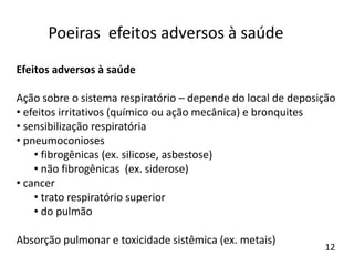 Efeitos adversos à saúde
Ação sobre o sistema respiratório – depende do local de deposição
• efeitos irritativos (químico ou ação mecânica) e bronquites
• sensibilização respiratória
• pneumoconioses
• fibrogênicas (ex. silicose, asbestose)
• não fibrogênicas (ex. siderose)
• cancer
• trato respiratório superior
• do pulmão
Absorção pulmonar e toxicidade sistêmica (ex. metais)
Poeiras efeitos adversos à saúde
12
 