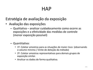 HAP
Estratégia de avaliação da exposição
• Avaliação das exposições
– Qualitativa – analisar cuidadosamente como ocorre as
exposições e a efetividade das medidas de controle
(menor exposição possível)
– Quantitativa:
• 1º. Coletar amostras para as situações de maior risco (observando
o volume mínimo / limite de deteção do método)
• 2º. Coletar amostras representativas para demais grupos de
exposição similar.
• Analisar os dados de forma qualitativa.
121
 