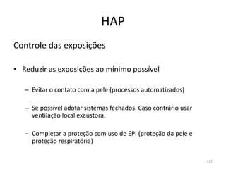 HAP
Controle das exposições
• Reduzir as exposições ao mínimo possível
– Evitar o contato com a pele (processos automatizados)
– Se possível adotar sistemas fechados. Caso contrário usar
ventilação local exaustora.
– Completar a proteção com uso de EPI (proteção da pele e
proteção respiratória)
122
 