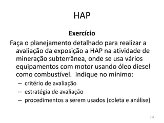 HAP
Exercício
Faça o planejamento detalhado para realizar a
avaliação da exposição a HAP na atividade de
mineração subterrânea, onde se usa vários
equipamentos com motor usando óleo diesel
como combustível. Indique no mínimo:
– critério de avaliação
– estratégia de avaliação
– procedimentos a serem usados (coleta e análise)
124
 