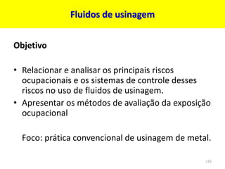 Fluidos de usinagem
Objetivo
• Relacionar e analisar os principais riscos
ocupacionais e os sistemas de controle desses
riscos no uso de fluidos de usinagem.
• Apresentar os métodos de avaliação da exposição
ocupacional
Foco: prática convencional de usinagem de metal.
126
 