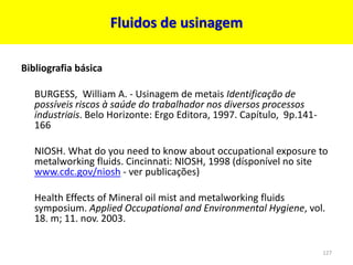 Fluidos de usinagem
Bibliografia básica
BURGESS, William A. - Usinagem de metais Identificação de
possíveis riscos à saúde do trabalhador nos diversos processos
industriais. Belo Horizonte: Ergo Editora, 1997. Capítulo, 9p.141-
166
NIOSH. What do you need to know about occupational exposure to
metalworking fluids. Cincinnati: NIOSH, 1998 (dísponível no site
www.cdc.gov/niosh - ver publicações)
Health Effects of Mineral oil mist and metalworking fluids
symposium. Applied Occupational and Environmental Hygiene, vol.
18. m; 11. nov. 2003.
127
 