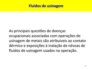 Fluidos de usinagem
As principais questões de doenças
ocupacionais associadas com operações de
usinagem de metais são atribuíveis ao contato
dérmico e exposições à inalação de névoas de
fluidos de usinagem usados na operação.
128
 