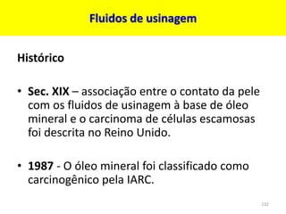 Fluidos de usinagem
Histórico
• Sec. XIX – associação entre o contato da pele
com os fluidos de usinagem à base de óleo
mineral e o carcinoma de células escamosas
foi descrita no Reino Unido.
• 1987 - O óleo mineral foi classificado como
carcinogênico pela IARC.
132
 