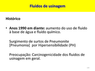 Fluidos de usinagem
Histórico
• Anos 1990 em diante: aumento do uso de fluido
à base de água e fluído químico.
Surgimento de surtos de Pneumonite
[Pneumonia] por Hipersensibilidade (PH)
Preocupação: Carcinogenicidade dos fluidos de
usinagem em geral.
134
 