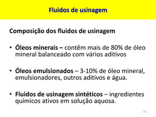Fluidos de usinagem
Composição dos fluidos de usinagem
• Óleos minerais – contêm mais de 80% de óleo
mineral balanceado com vários aditivos
• Óleos emulsionados – 3-10% de óleo mineral,
emulsionadores, outros aditivos e água.
• Fluidos de usinagem sintéticos – ingredientes
químicos ativos em solução aquosa.
135
 