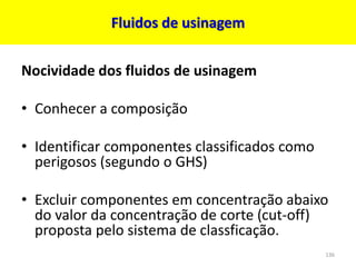 Fluidos de usinagem
Nocividade dos fluidos de usinagem
• Conhecer a composição
• Identificar componentes classificados como
perigosos (segundo o GHS)
• Excluir componentes em concentração abaixo
do valor da concentração de corte (cut-off)
proposta pelo sistema de classficação.
136
 
