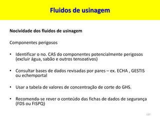 Fluidos de usinagem
Nocividade dos fluidos de usinagem
Componentes perigosos
• Identificar o no. CAS do componentes potencialmente perigosos
(excluir água, sabão e outros tensoativos)
• Consultar bases de dados revisadas por pares – ex. ECHA , GESTIS
ou echemportal
• Usar a tabela de valores de concentração de corte do GHS.
• Recomenda-se rever o conteúdo das fichas de dados de segurança
(FDS ou FISPQ)
137
 