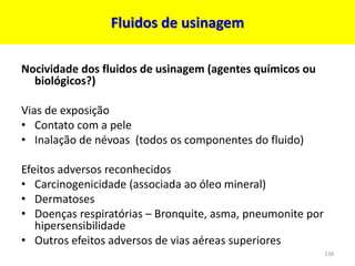 Fluidos de usinagem
Nocividade dos fluidos de usinagem (agentes químicos ou
biológicos?)
Vias de exposição
• Contato com a pele
• Inalação de névoas (todos os componentes do fluido)
Efeitos adversos reconhecidos
• Carcinogenicidade (associada ao óleo mineral)
• Dermatoses
• Doenças respiratórias – Bronquite, asma, pneumonite por
hipersensibilidade
• Outros efeitos adversos de vias aéreas superiores
138
 