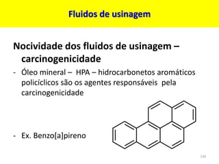 Fluidos de usinagem
Nocividade dos fluidos de usinagem –
carcinogenicidade
- Óleo mineral – HPA – hidrocarbonetos aromáticos
policíclicos são os agentes responsáveis pela
carcinogenicidade
- Ex. Benzo[a]pireno
139
 