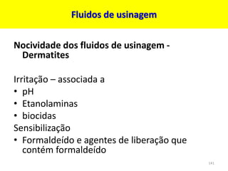 Fluidos de usinagem
Nocividade dos fluidos de usinagem -
Dermatites
Irritação – associada a
• pH
• Etanolaminas
• biocidas
Sensibilização
• Formaldeído e agentes de liberação que
contém formaldeído
141
 