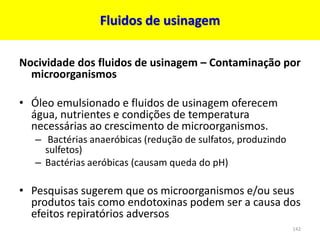 Fluidos de usinagem
Nocividade dos fluidos de usinagem – Contaminação por
microorganismos
• Óleo emulsionado e fluidos de usinagem oferecem
água, nutrientes e condições de temperatura
necessárias ao crescimento de microorganismos.
– Bactérias anaeróbicas (redução de sulfatos, produzindo
sulfetos)
– Bactérias aeróbicas (causam queda do pH)
• Pesquisas sugerem que os microorganismos e/ou seus
produtos tais como endotoxinas podem ser a causa dos
efeitos repiratórios adversos
142
 