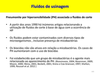 Pneumonite por hipersensibilidade (PH) associada a fluidos de corte
• A partir dos anos 1990 há inúmeros artigos relacionando a
utilização de fluidos de corte à base de água com a ocorrência de
HP
• Os fluidos podem estar contaminados com diversos tipos de
microorganismos , inclusive presença de micobactérias
• Os biocidas não são ativos em relação a micobactérias. Os casos de
PH aumentaram com o uso de biocidas
• Foi estabelecido que um grupo de micobactérias é o agente mais
relacionado ao aparecimento de PH. (Roosmoore, 2004; Rosenman, 2009;
Moore, 2000; Weiss, 2001; Beckett, 2001; Kreiss e Cox-Gransser, 1997; Shelton,
1999; Roussel et al. 2012 )
Fluidos de usinagem
143
 