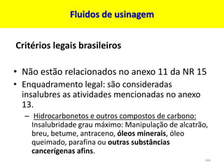 Fluidos de usinagem
Critérios legais brasileiros
• Não estão relacionados no anexo 11 da NR 15
• Enquadramento legal: são consideradas
insalubres as atividades mencionadas no anexo
13.
– Hidrocarbonetos e outros compostos de carbono:
Insalubridade grau máximo: Manipulação de alcatrão,
breu, betume, antraceno, óleos minerais, óleo
queimado, parafina ou outras substâncias
cancerígenas afins.
144
 